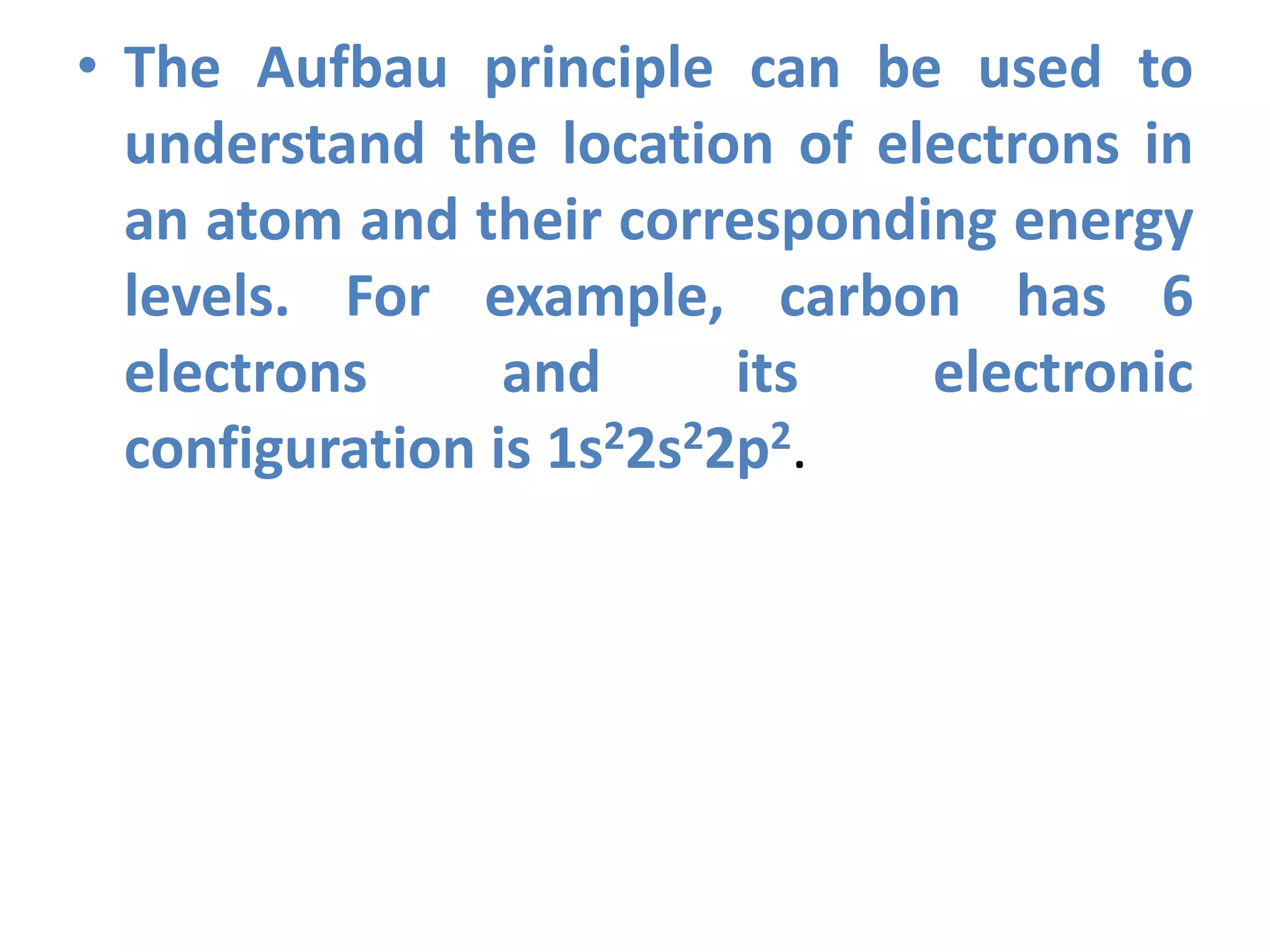 • The Aufbau principle can be used to
understand the location of electrons in
an atom and their corresponding energy
levels. For example, carbon has 6
electrons and its electronic
configuration is 1s22s22p2.
 