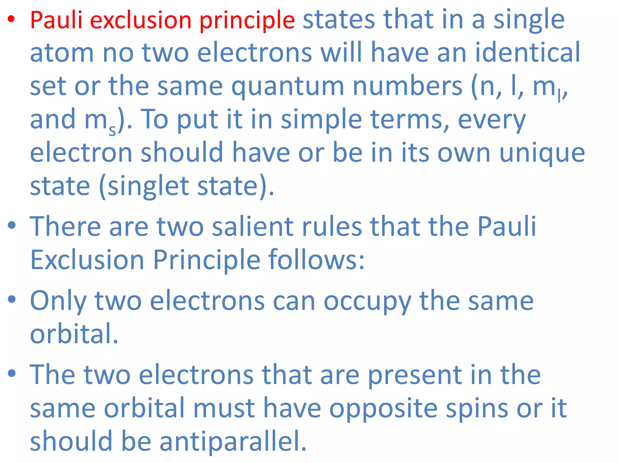 • Pauli exclusion principle states that in a single
atom no two electrons will have an identical
set or the same quantum numbers (n, l, ml,
and ms). To put it in simple terms, every
electron should have or be in its own unique
state (singlet state).
• There are two salient rules that the Pauli
Exclusion Principle follows:
• Only two electrons can occupy the same
orbital.
• The two electrons that are present in the
same orbital must have opposite spins or it
should be antiparallel.
 