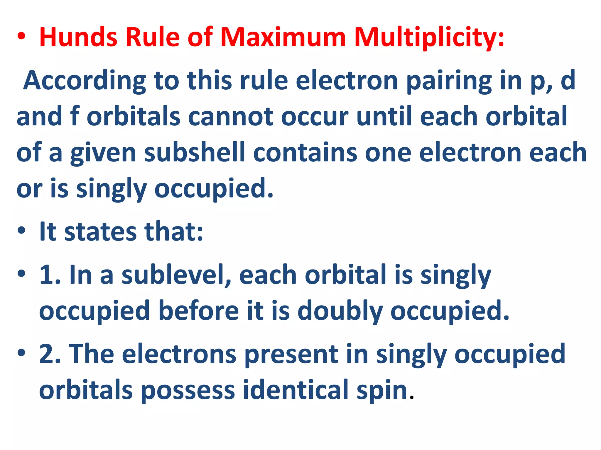 • Hunds Rule of Maximum Multiplicity:
According to this rule electron pairing in p, d
and f orbitals cannot occur until each orbital
of a given subshell contains one electron each
or is singly occupied.
• It states that:
• 1. In a sublevel, each orbital is singly
occupied before it is doubly occupied.
• 2. The electrons present in singly occupied
orbitals possess identical spin.
 