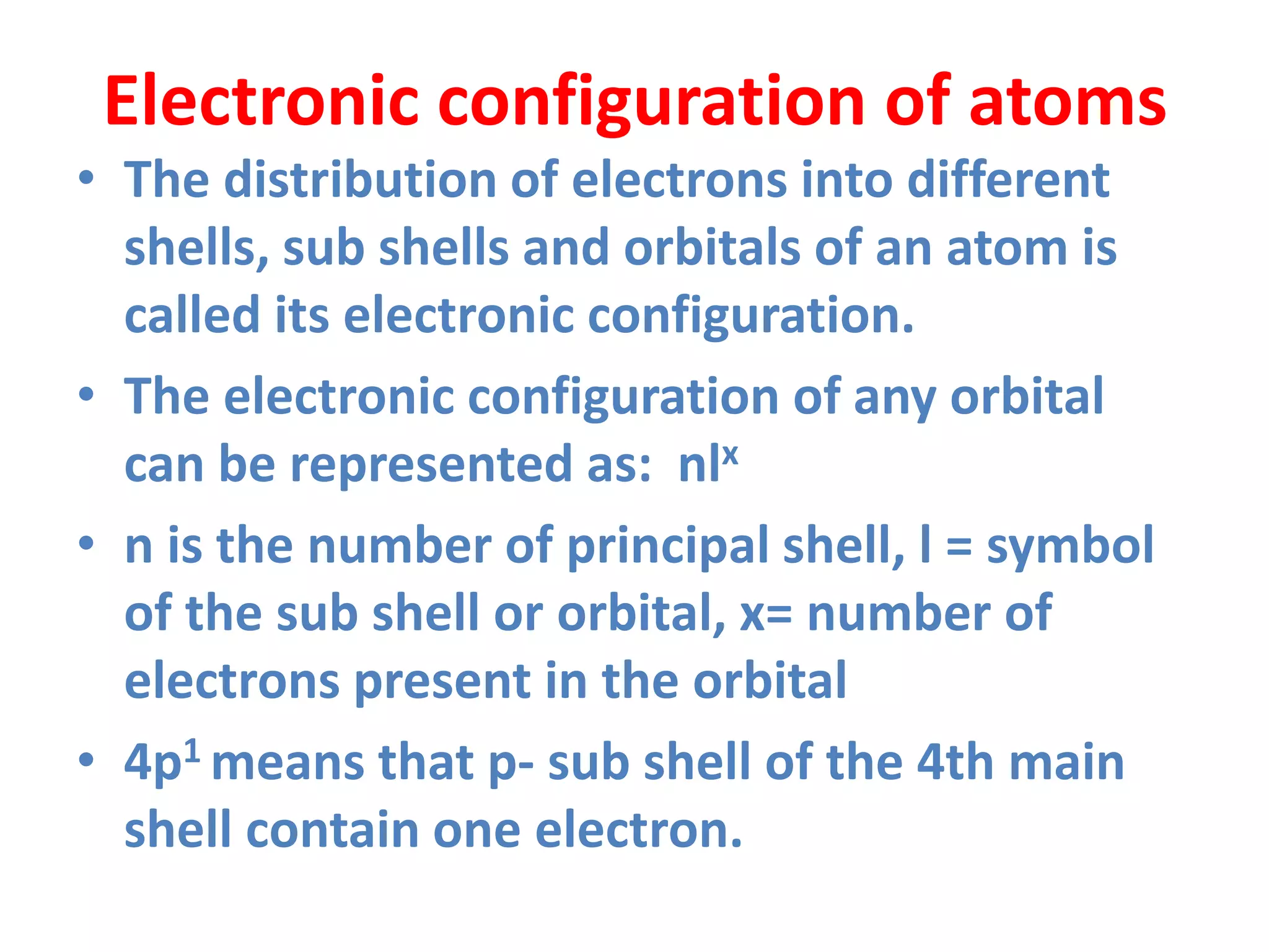 Electronic configuration of atoms
• The distribution of electrons into different
shells, sub shells and orbitals of an atom is
called its electronic configuration.
• The electronic configuration of any orbital
can be represented as: nlx
• n is the number of principal shell, l = symbol
of the sub shell or orbital, x= number of
electrons present in the orbital
• 4p1 means that p- sub shell of the 4th main
shell contain one electron.
 