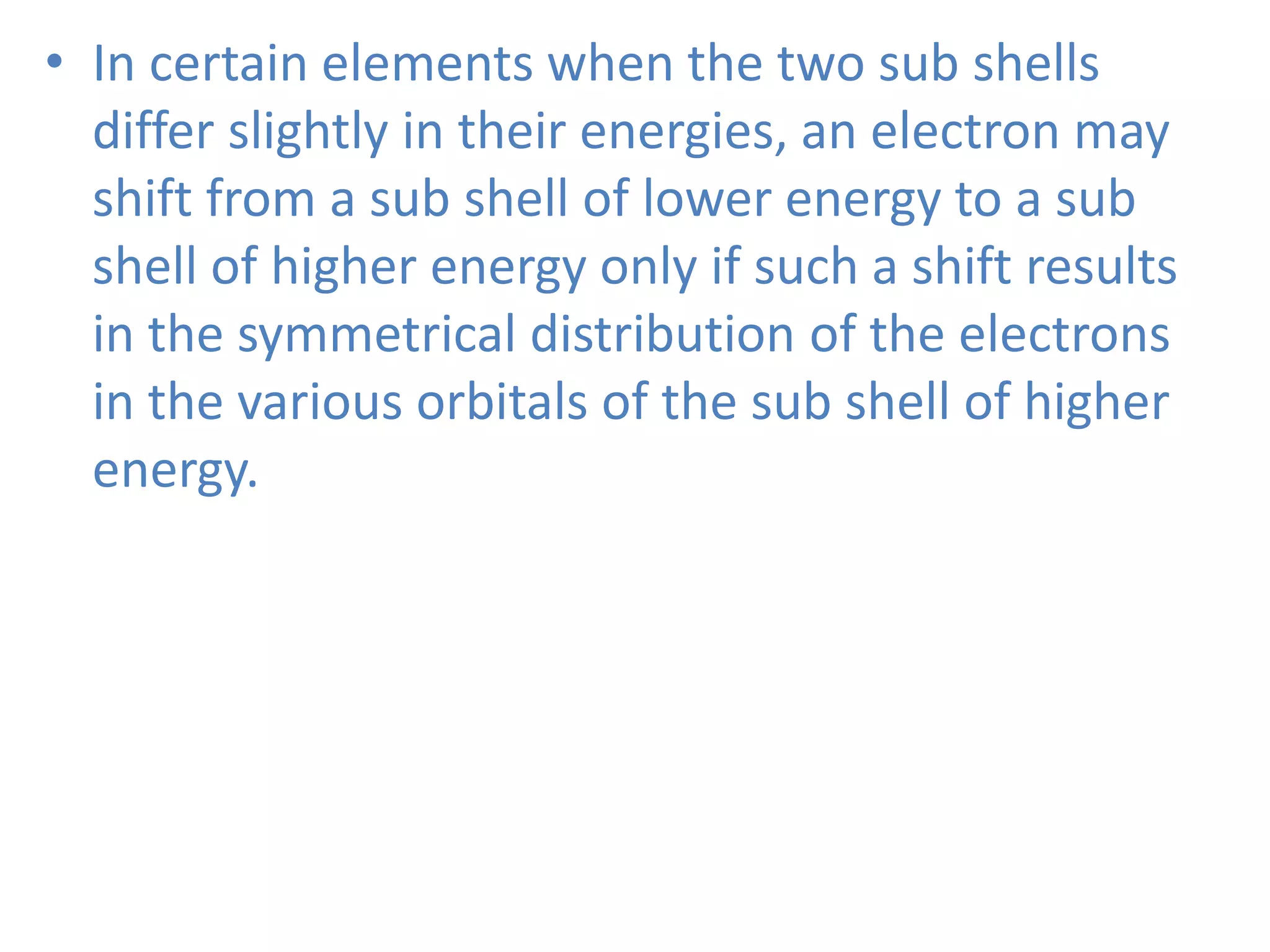 • In certain elements when the two sub shells
differ slightly in their energies, an electron may
shift from a sub shell of lower energy to a sub
shell of higher energy only if such a shift results
in the symmetrical distribution of the electrons
in the various orbitals of the sub shell of higher
energy.
 