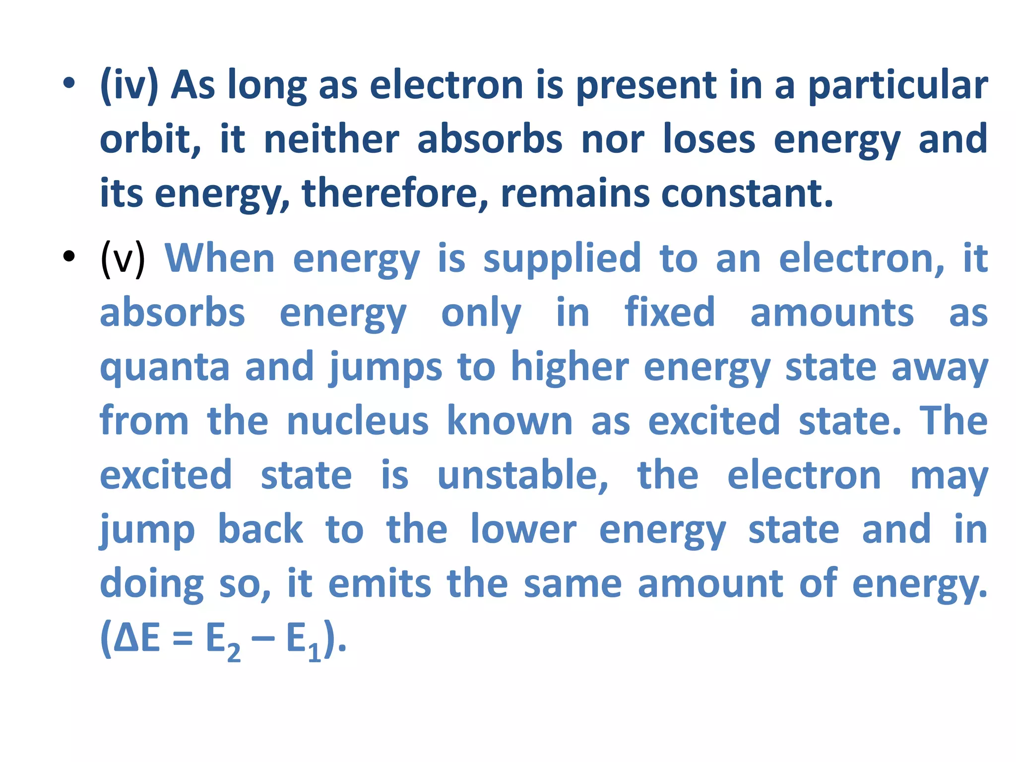 • (iv) As long as electron is present in a particular
orbit, it neither absorbs nor loses energy and
its energy, therefore, remains constant.
• (v) When energy is supplied to an electron, it
absorbs energy only in fixed amounts as
quanta and jumps to higher energy state away
from the nucleus known as excited state. The
excited state is unstable, the electron may
jump back to the lower energy state and in
doing so, it emits the same amount of energy.
(∆E = E2 – E1).
 