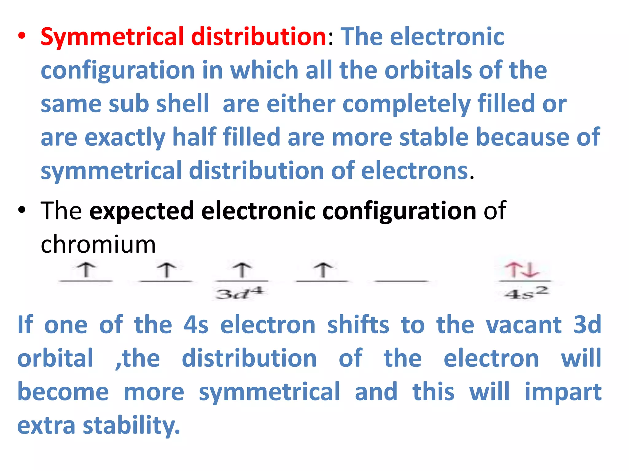 • Symmetrical distribution: The electronic
configuration in which all the orbitals of the
same sub shell are either completely filled or
are exactly half filled are more stable because of
symmetrical distribution of electrons.
• The expected electronic configuration of
chromium
If one of the 4s electron shifts to the vacant 3d
orbital ,the distribution of the electron will
become more symmetrical and this will impart
extra stability.
 