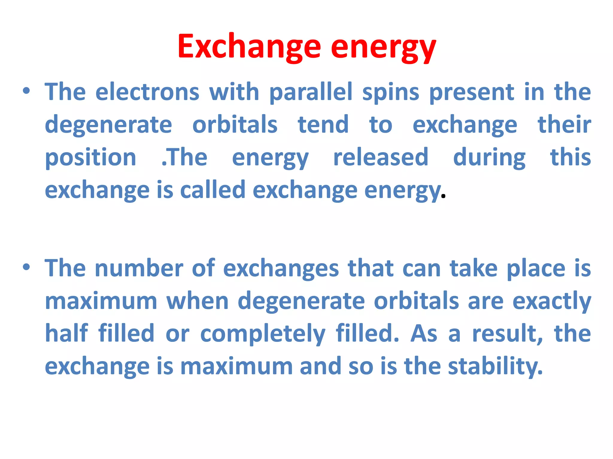 Exchange energy
• The electrons with parallel spins present in the
degenerate orbitals tend to exchange their
position .The energy released during this
exchange is called exchange energy.
• The number of exchanges that can take place is
maximum when degenerate orbitals are exactly
half filled or completely filled. As a result, the
exchange is maximum and so is the stability.
 