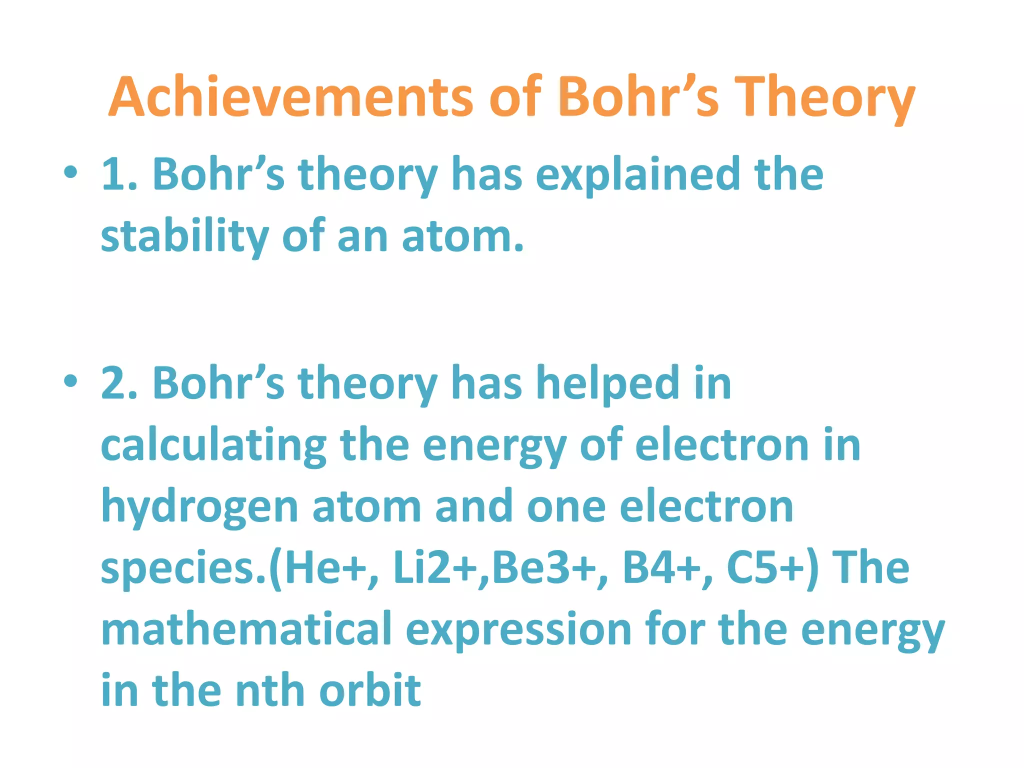 Achievements of Bohr’s Theory
• 1. Bohr’s theory has explained the
stability of an atom.
• 2. Bohr’s theory has helped in
calculating the energy of electron in
hydrogen atom and one electron
species.(He+, Li2+,Be3+, B4+, C5+) The
mathematical expression for the energy
in the nth orbit
 