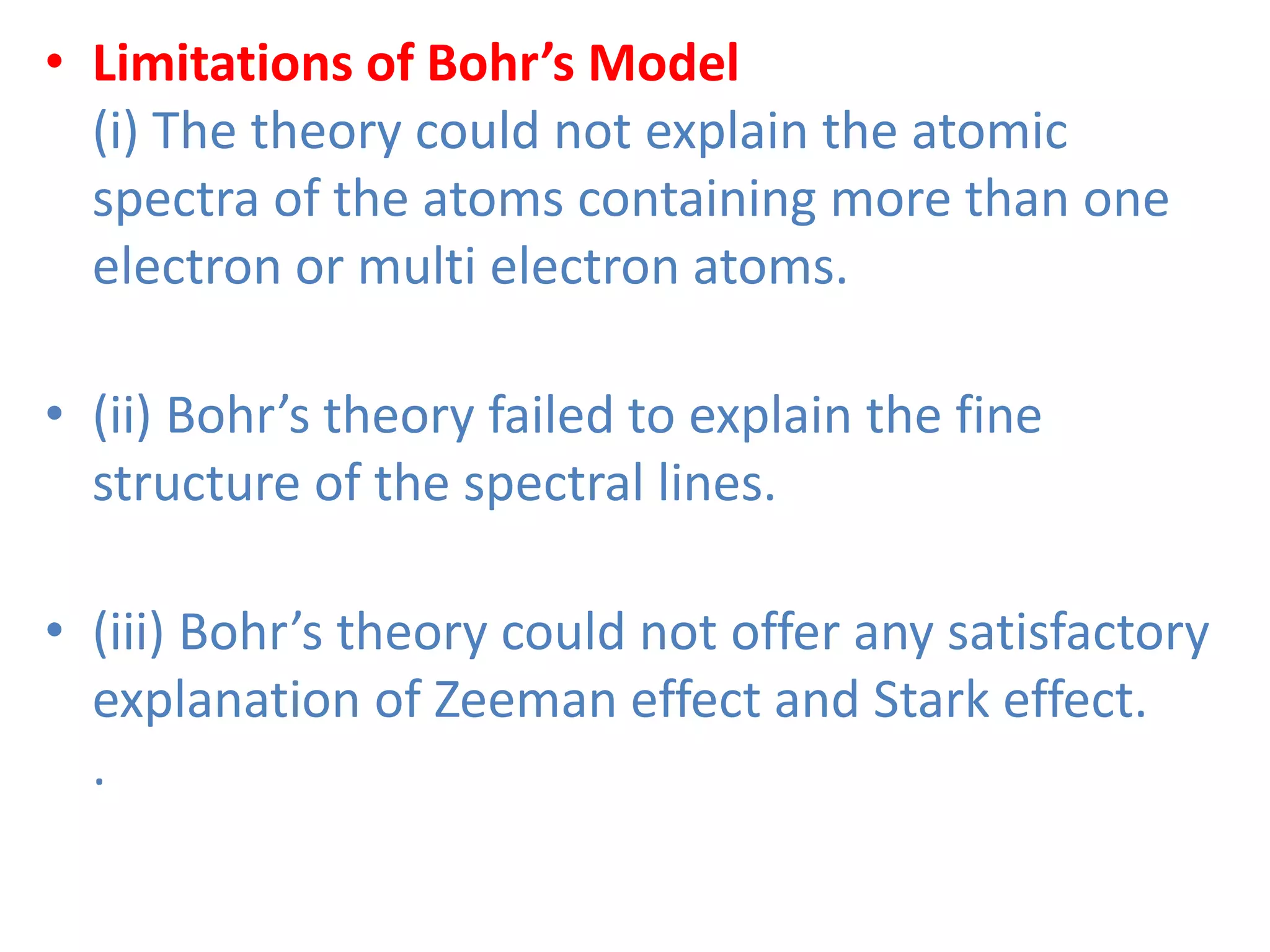 • Limitations of Bohr’s Model
(i) The theory could not explain the atomic
spectra of the atoms containing more than one
electron or multi electron atoms.
• (ii) Bohr’s theory failed to explain the fine
structure of the spectral lines.
• (iii) Bohr’s theory could not offer any satisfactory
explanation of Zeeman effect and Stark effect.
.
 