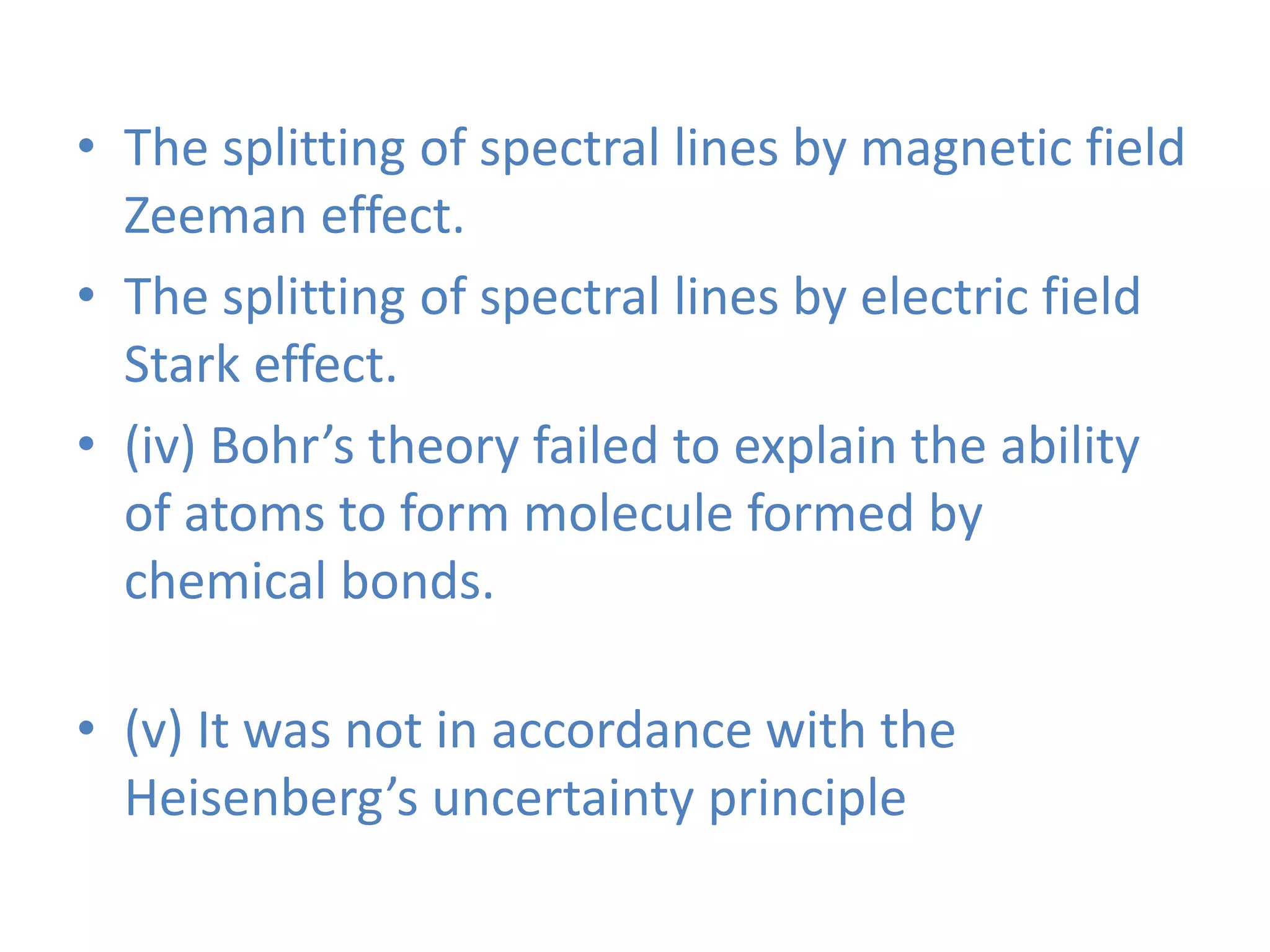 • The splitting of spectral lines by magnetic field
Zeeman effect.
• The splitting of spectral lines by electric field
Stark effect.
• (iv) Bohr’s theory failed to explain the ability
of atoms to form molecule formed by
chemical bonds.
• (v) It was not in accordance with the
Heisenberg’s uncertainty principle
 