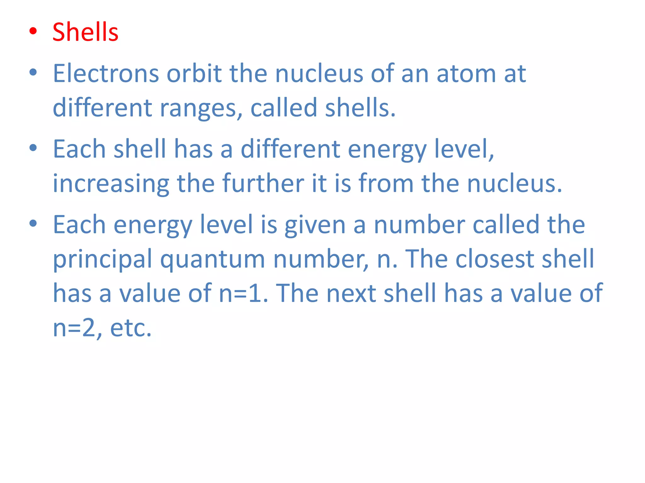 • Shells
• Electrons orbit the nucleus of an atom at
different ranges, called shells.
• Each shell has a different energy level,
increasing the further it is from the nucleus.
• Each energy level is given a number called the
principal quantum number, n. The closest shell
has a value of n=1. The next shell has a value of
n=2, etc.
 