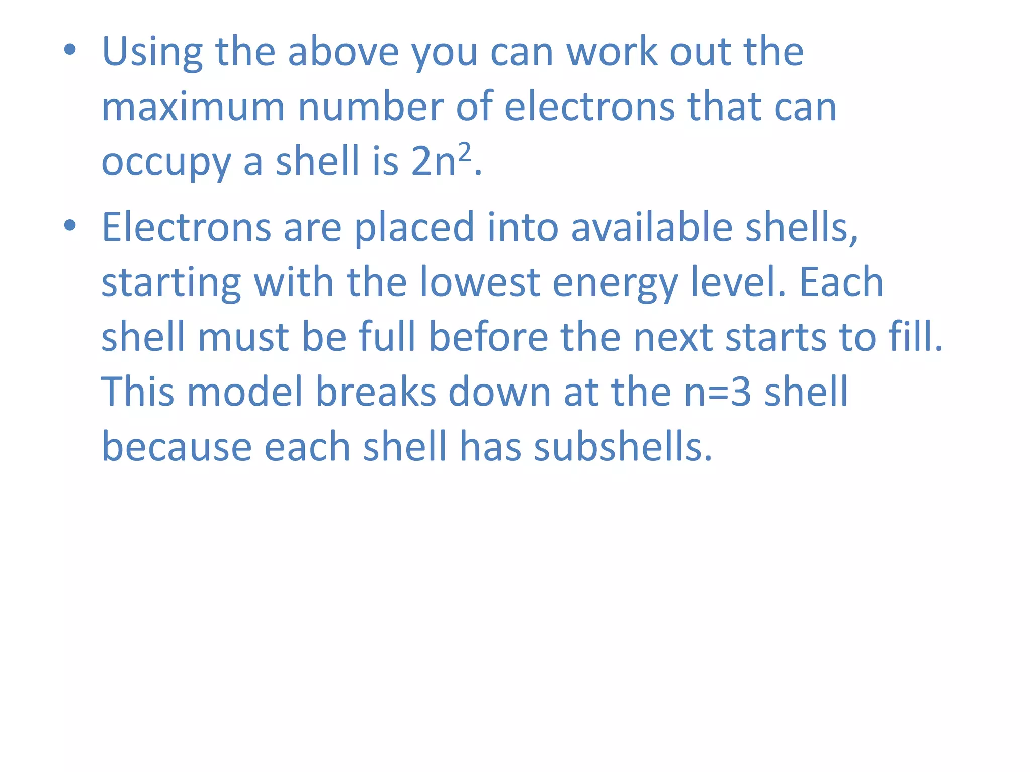 • Using the above you can work out the
maximum number of electrons that can
occupy a shell is 2n2.
• Electrons are placed into available shells,
starting with the lowest energy level. Each
shell must be full before the next starts to fill.
This model breaks down at the n=3 shell
because each shell has subshells.
 