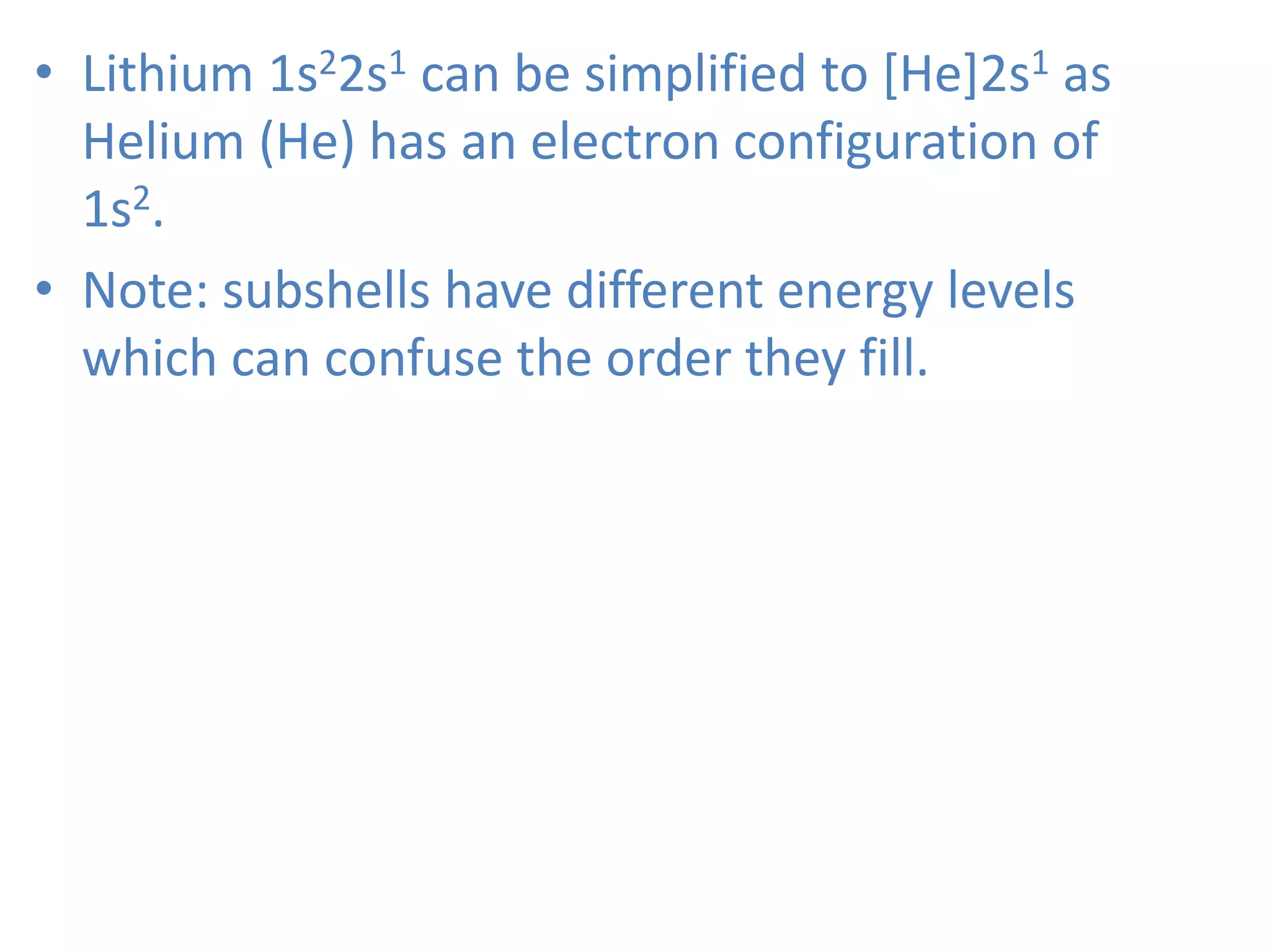 • Lithium 1s22s1 can be simplified to [He]2s1 as
Helium (He) has an electron configuration of
1s2.
• Note: subshells have different energy levels
which can confuse the order they fill.
 