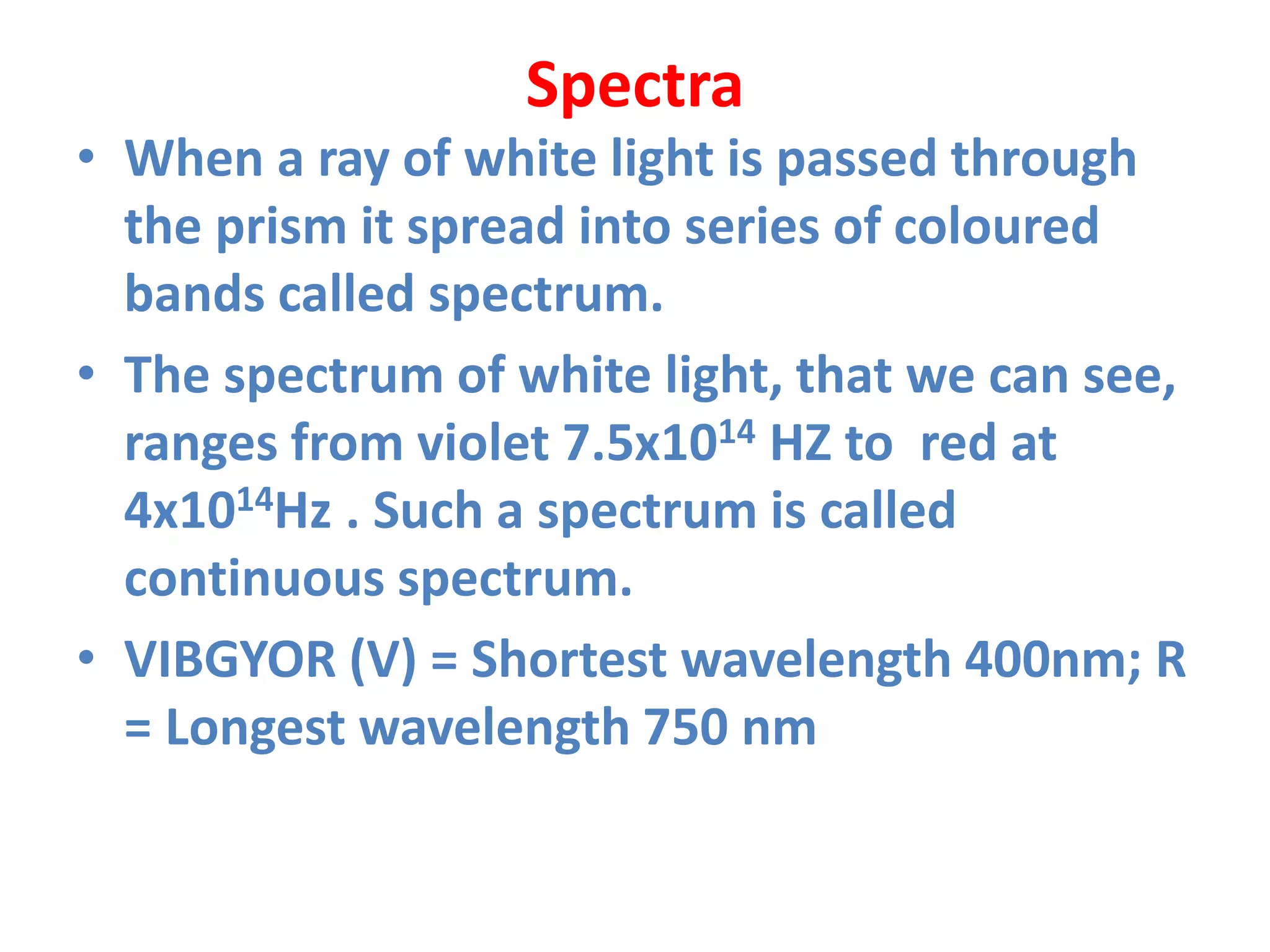 Spectra
• When a ray of white light is passed through
the prism it spread into series of coloured
bands called spectrum.
• The spectrum of white light, that we can see,
ranges from violet 7.5x1014 HZ to red at
4x1014Hz . Such a spectrum is called
continuous spectrum.
• VIBGYOR (V) = Shortest wavelength 400nm; R
= Longest wavelength 750 nm
 