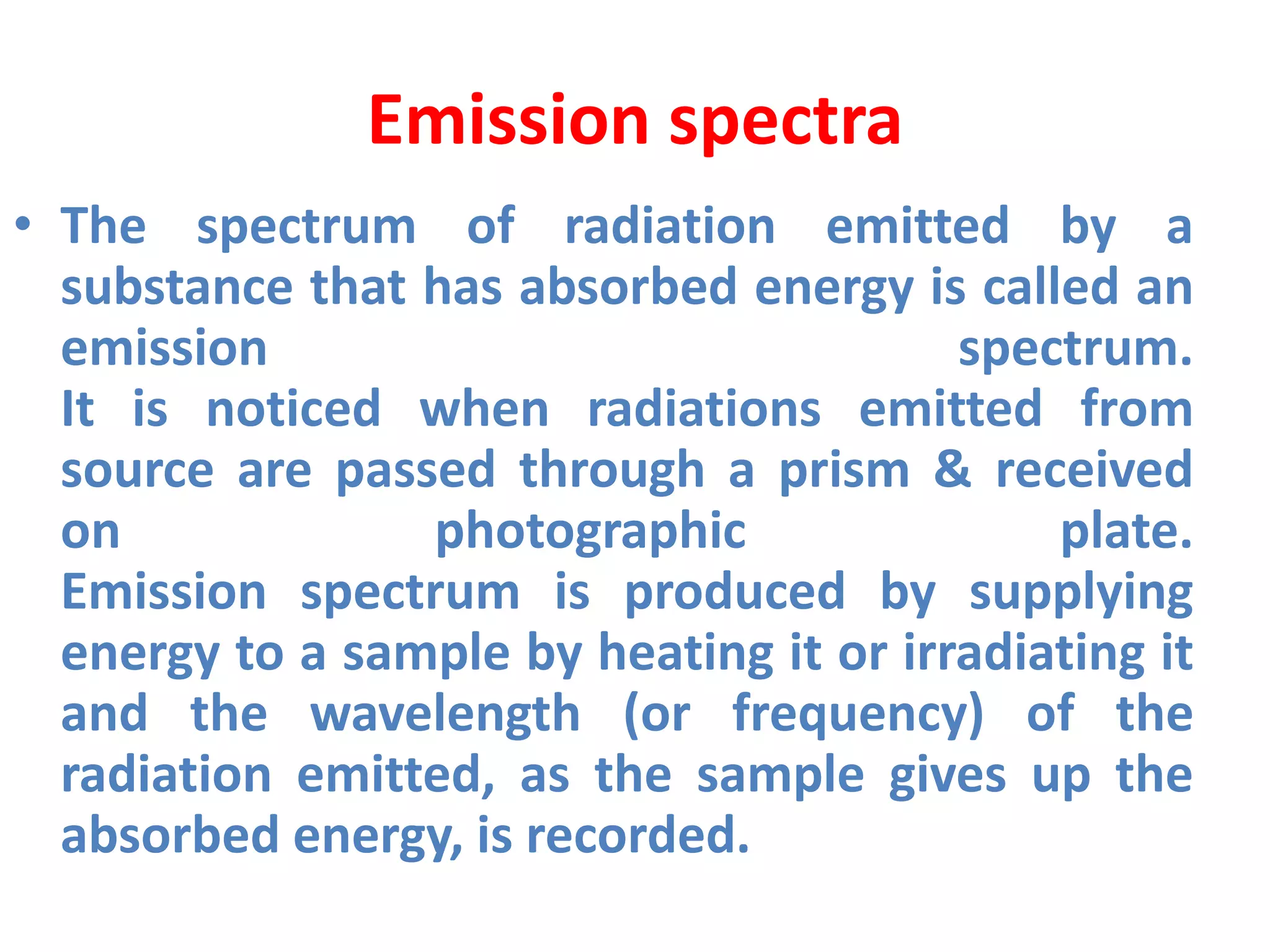 Emission spectra
• The spectrum of radiation emitted by a
substance that has absorbed energy is called an
emission spectrum.
It is noticed when radiations emitted from
source are passed through a prism & received
on photographic plate.
Emission spectrum is produced by supplying
energy to a sample by heating it or irradiating it
and the wavelength (or frequency) of the
radiation emitted, as the sample gives up the
absorbed energy, is recorded.
 