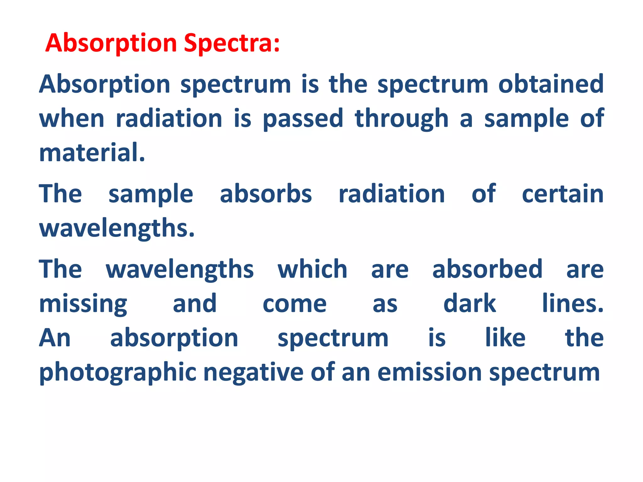 Absorption Spectra:
Absorption spectrum is the spectrum obtained
when radiation is passed through a sample of
material.
The sample absorbs radiation of certain
wavelengths.
The wavelengths which are absorbed are
missing and come as dark lines.
An absorption spectrum is like the
photographic negative of an emission spectrum
 