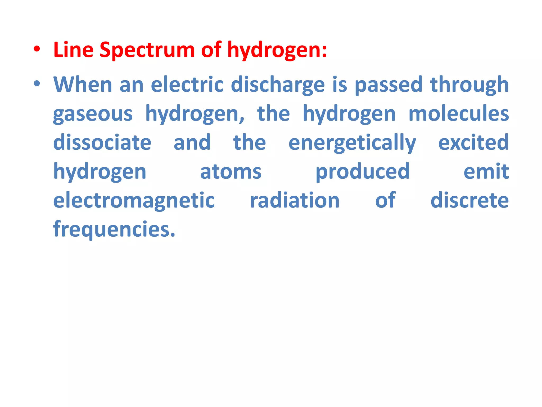 • Line Spectrum of hydrogen:
• When an electric discharge is passed through
gaseous hydrogen, the hydrogen molecules
dissociate and the energetically excited
hydrogen atoms produced emit
electromagnetic radiation of discrete
frequencies.
 