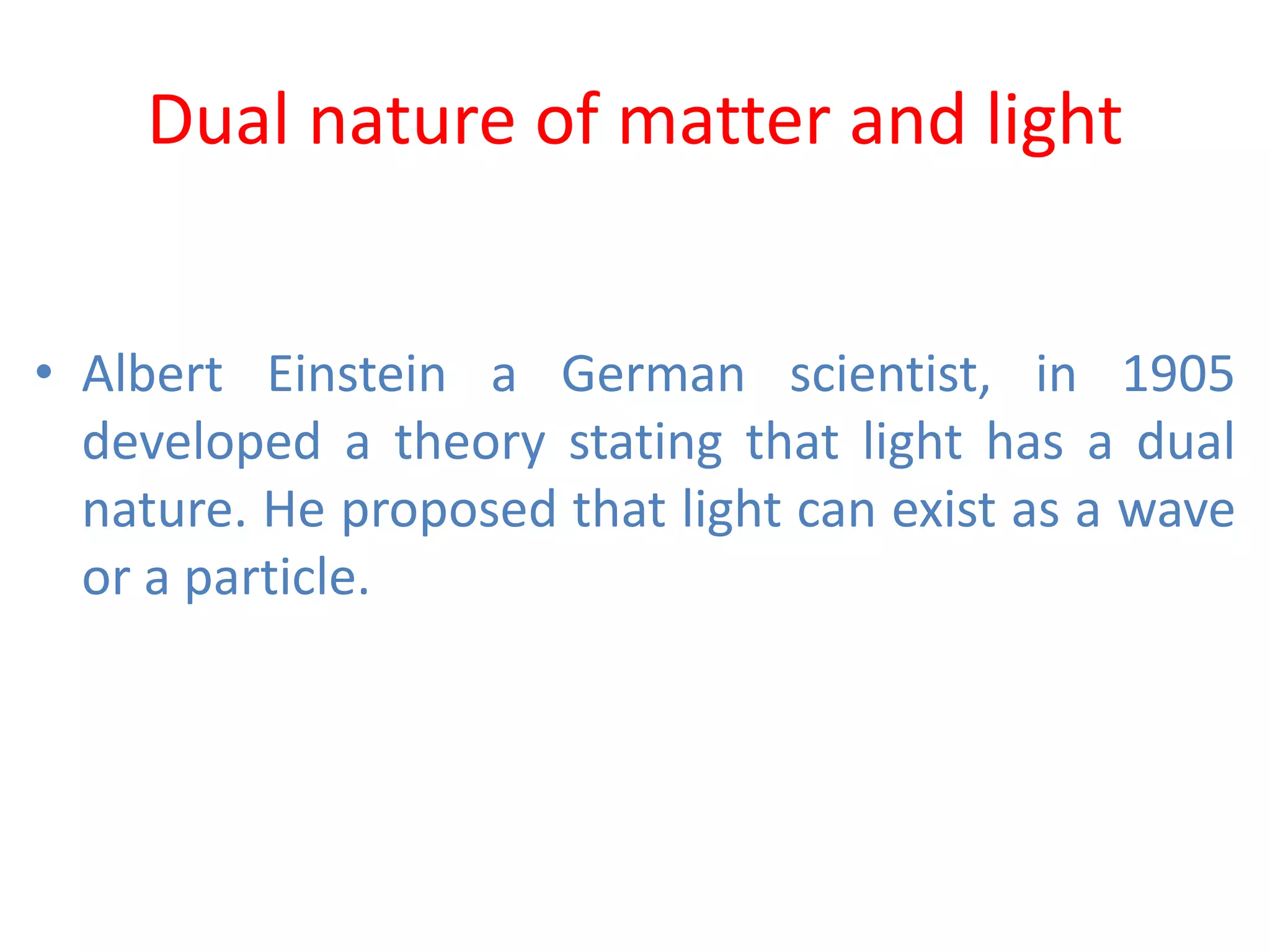 Dual nature of matter and light
• Albert Einstein a German scientist, in 1905
developed a theory stating that light has a dual
nature. He proposed that light can exist as a wave
or a particle.
 