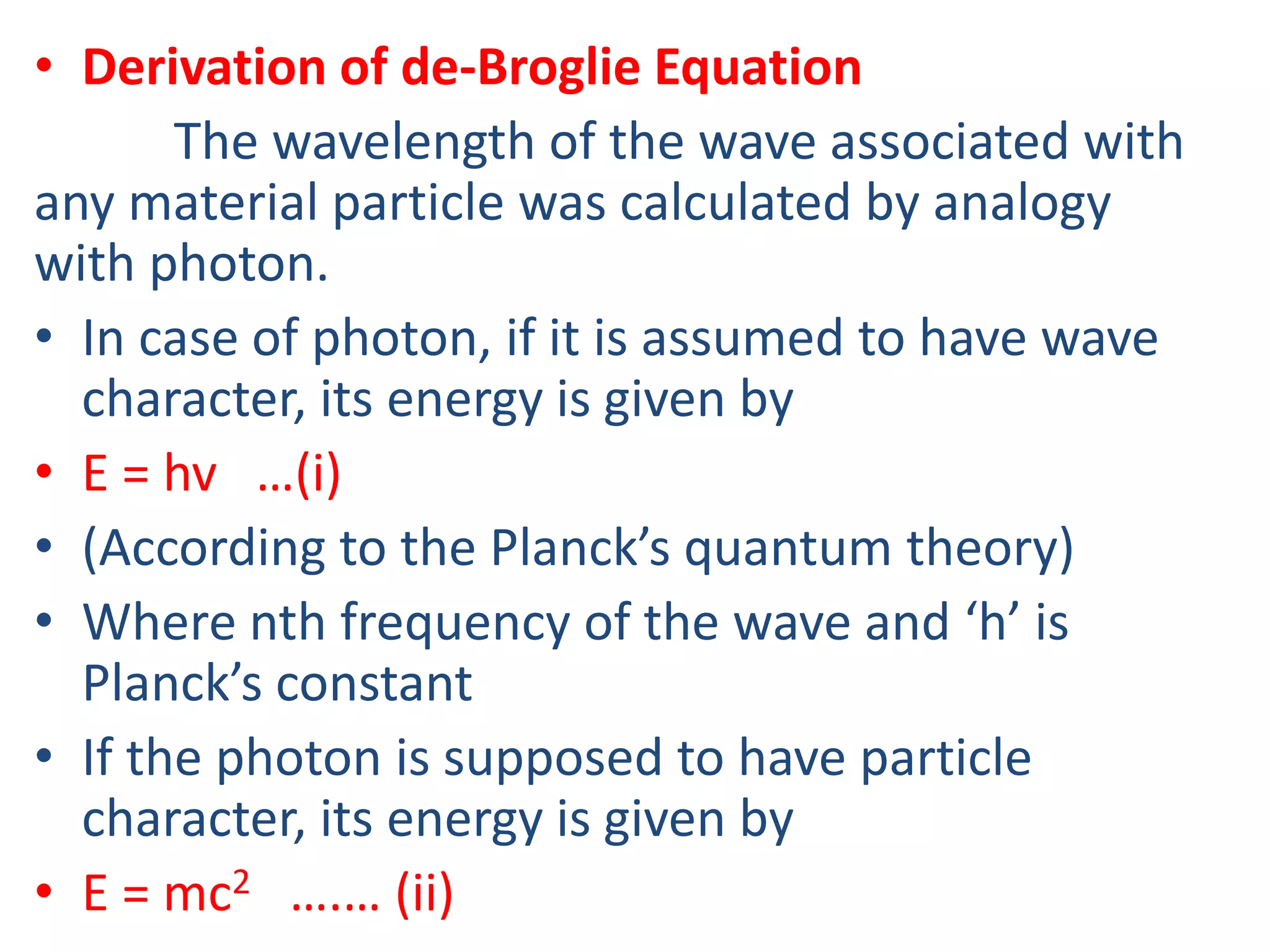 • Derivation of de-Broglie Equation
The wavelength of the wave associated with
any material particle was calculated by analogy
with photon.
• In case of photon, if it is assumed to have wave
character, its energy is given by
• E = hv …(i)
• (According to the Planck’s quantum theory)
• Where nth frequency of the wave and ‘h’ is
Planck’s constant
• If the photon is supposed to have particle
character, its energy is given by
• E = mc2 ….… (ii)
 
