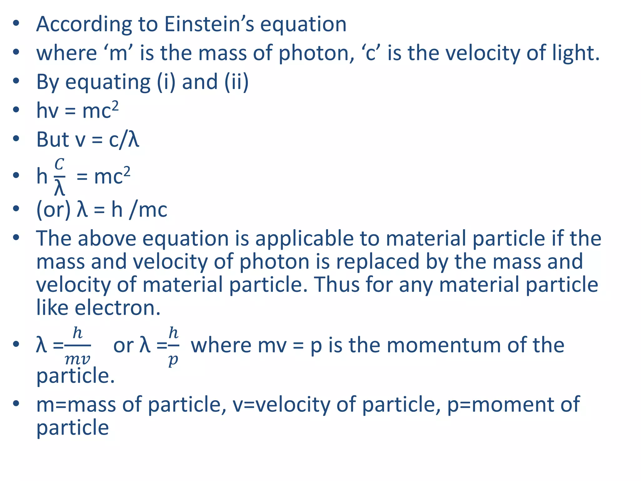 • According to Einstein’s equation
• where ‘m’ is the mass of photon, ‘c’ is the velocity of light.
• By equating (i) and (ii)
• hv = mc2
• But v = c/λ
• h
𝐶
λ
= mc2
• (or) λ = h /mc
• The above equation is applicable to material particle if the
mass and velocity of photon is replaced by the mass and
velocity of material particle. Thus for any material particle
like electron.
• λ =
ℎ
𝑚𝑣
or λ =
ℎ
𝑝
where mv = p is the momentum of the
particle.
• m=mass of particle, v=velocity of particle, p=moment of
particle
 