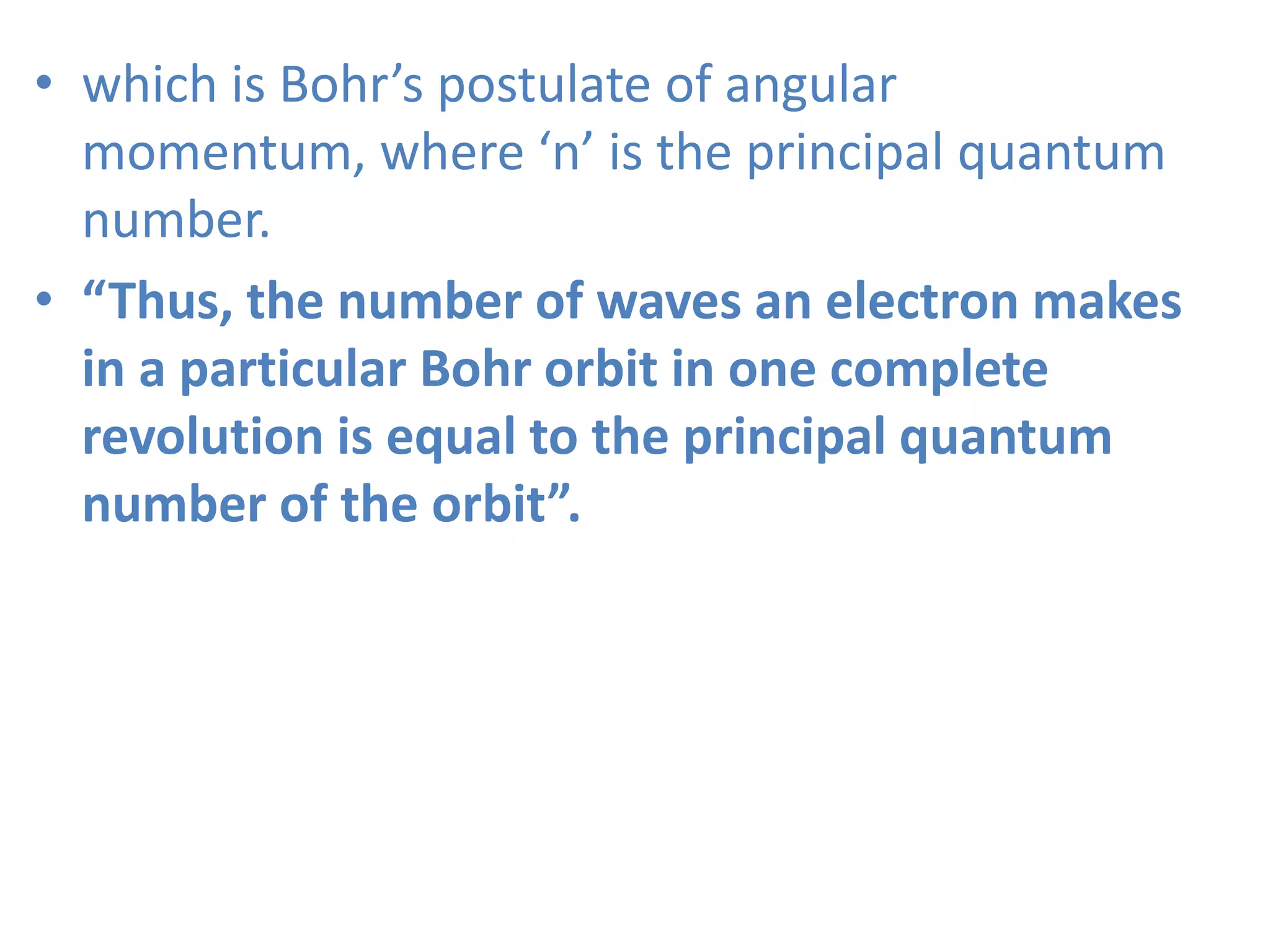 • which is Bohr’s postulate of angular
momentum, where ‘n’ is the principal quantum
number.
• “Thus, the number of waves an electron makes
in a particular Bohr orbit in one complete
revolution is equal to the principal quantum
number of the orbit”.
 