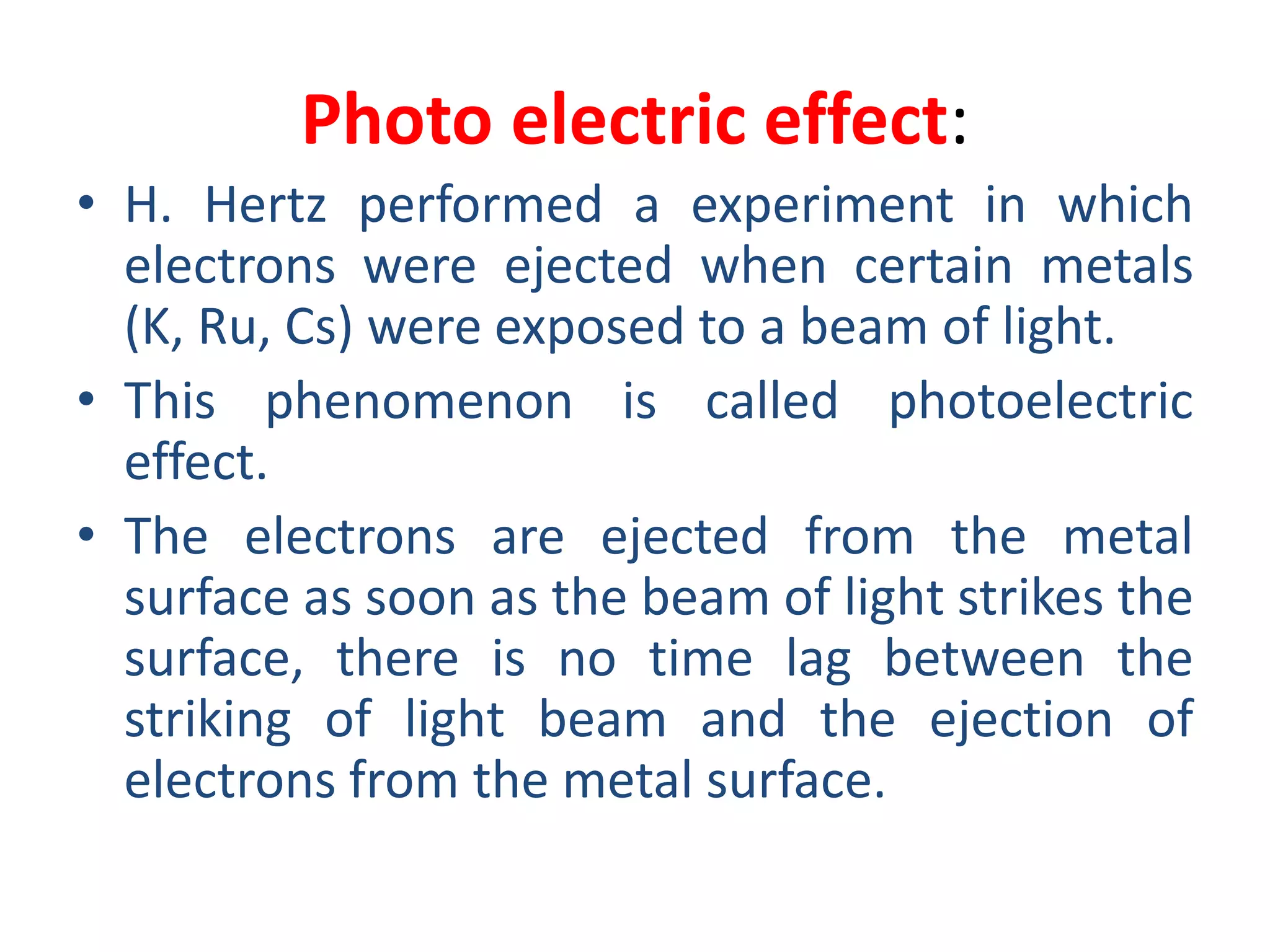 Photo electric effect:
• H. Hertz performed a experiment in which
electrons were ejected when certain metals
(K, Ru, Cs) were exposed to a beam of light.
• This phenomenon is called photoelectric
effect.
• The electrons are ejected from the metal
surface as soon as the beam of light strikes the
surface, there is no time lag between the
striking of light beam and the ejection of
electrons from the metal surface.
 