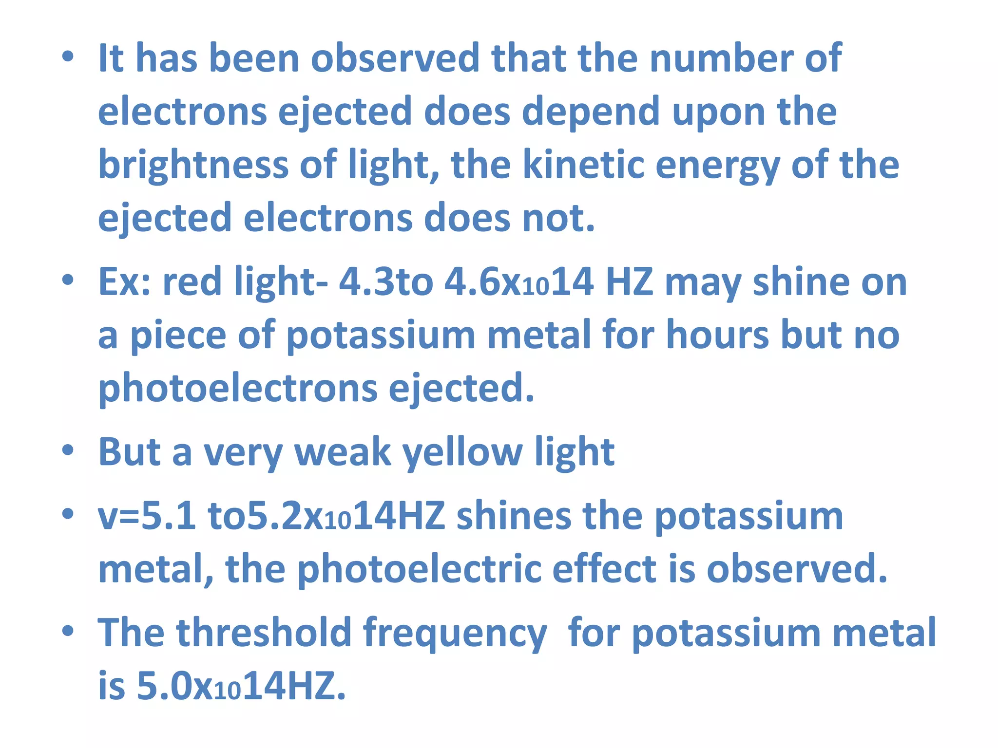• It has been observed that the number of
electrons ejected does depend upon the
brightness of light, the kinetic energy of the
ejected electrons does not.
• Ex: red light- 4.3to 4.6x1014 HZ may shine on
a piece of potassium metal for hours but no
photoelectrons ejected.
• But a very weak yellow light
• v=5.1 to5.2x1014HZ shines the potassium
metal, the photoelectric effect is observed.
• The threshold frequency for potassium metal
is 5.0x1014HZ.
 
