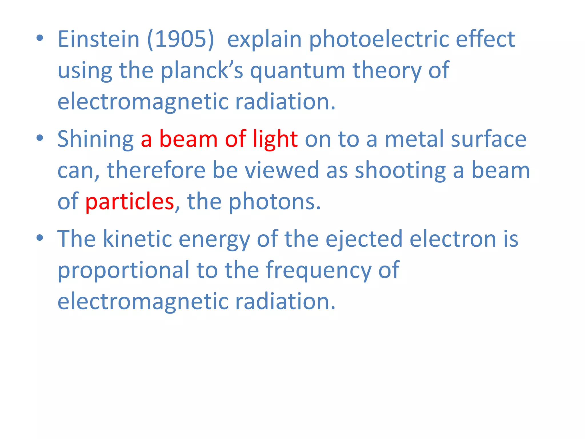 • Einstein (1905) explain photoelectric effect
using the planck’s quantum theory of
electromagnetic radiation.
• Shining a beam of light on to a metal surface
can, therefore be viewed as shooting a beam
of particles, the photons.
• The kinetic energy of the ejected electron is
proportional to the frequency of
electromagnetic radiation.
 