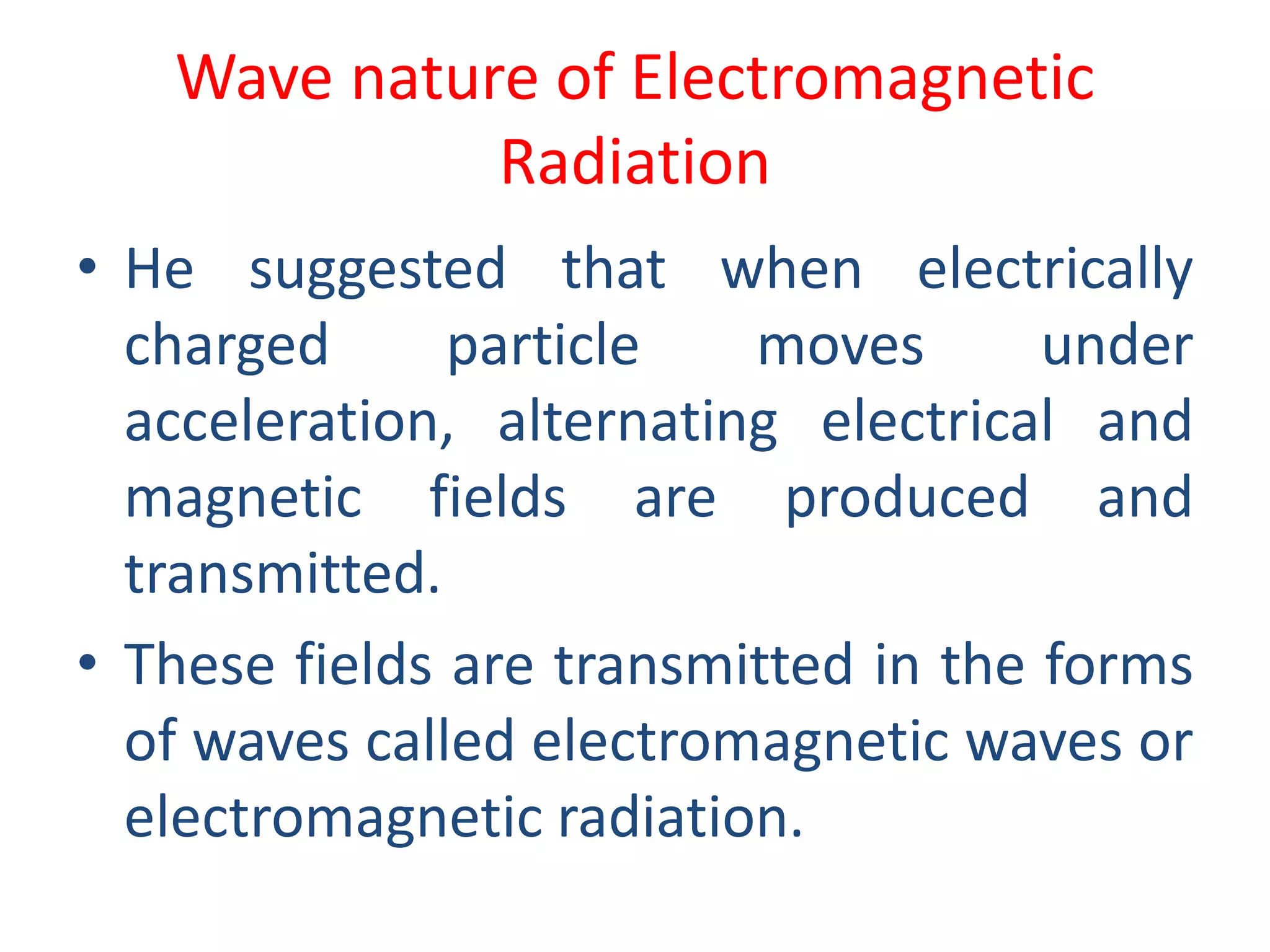 Wave nature of Electromagnetic
Radiation
• He suggested that when electrically
charged particle moves under
acceleration, alternating electrical and
magnetic fields are produced and
transmitted.
• These fields are transmitted in the forms
of waves called electromagnetic waves or
electromagnetic radiation.
 
