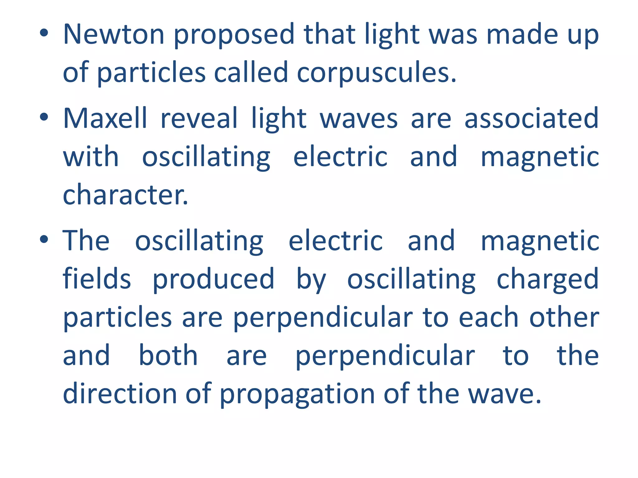 • Newton proposed that light was made up
of particles called corpuscules.
• Maxell reveal light waves are associated
with oscillating electric and magnetic
character.
• The oscillating electric and magnetic
fields produced by oscillating charged
particles are perpendicular to each other
and both are perpendicular to the
direction of propagation of the wave.
 