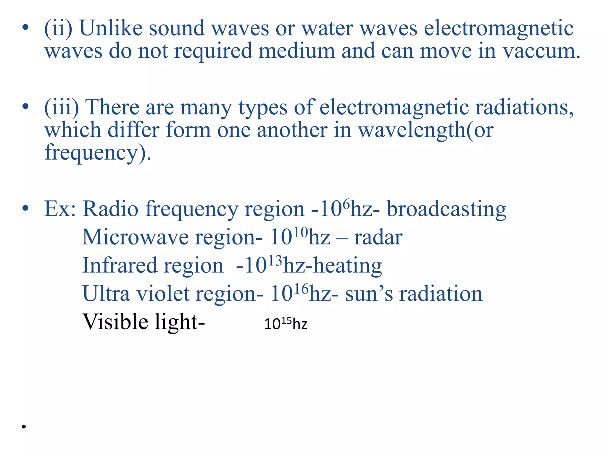 • (ii) Unlike sound waves or water waves electromagnetic
waves do not required medium and can move in vaccum.
• (iii) There are many types of electromagnetic radiations,
which differ form one another in wavelength(or
frequency).
• Ex: Radio frequency region -106hz- broadcasting
Microwave region- 1010hz – radar
Infrared region -1013hz-heating
Ultra violet region- 1016hz- sun’s radiation
Visible light- 1015hz
•
 