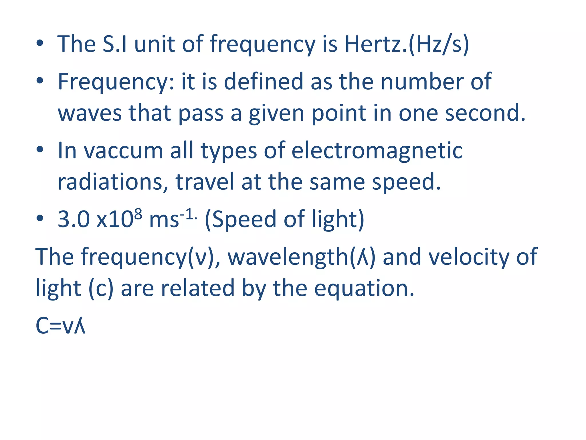 • The S.I unit of frequency is Hertz.(Hz/s)
• Frequency: it is defined as the number of
waves that pass a given point in one second.
• In vaccum all types of electromagnetic
radiations, travel at the same speed.
• 3.0 x108 ms-1. (Speed of light)
The frequency(ν), wavelength(ʎ) and velocity of
light (c) are related by the equation.
C=vʎ
 
