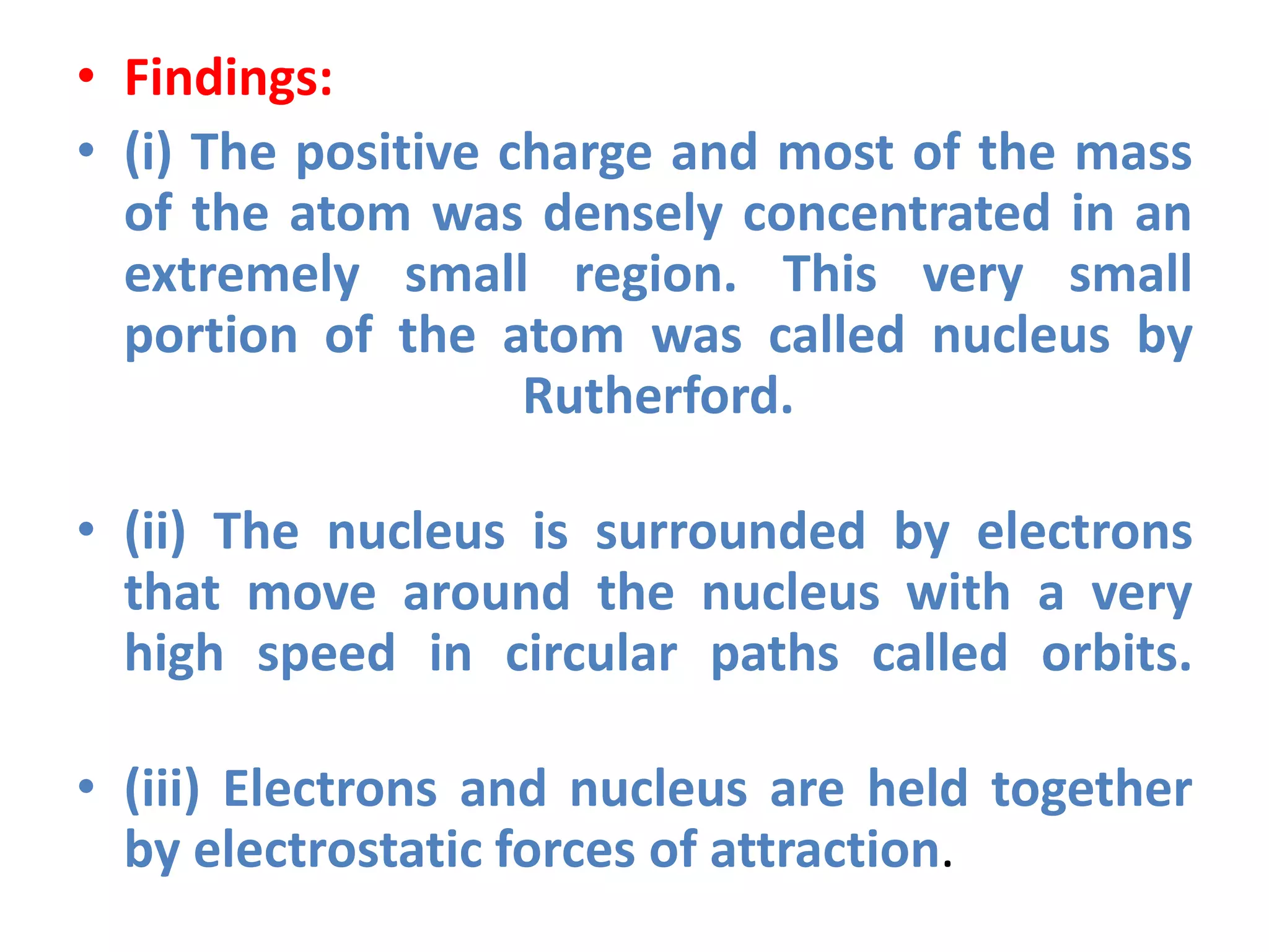 • Findings:
• (i) The positive charge and most of the mass
of the atom was densely concentrated in an
extremely small region. This very small
portion of the atom was called nucleus by
Rutherford.
• (ii) The nucleus is surrounded by electrons
that move around the nucleus with a very
high speed in circular paths called orbits.
• (iii) Electrons and nucleus are held together
by electrostatic forces of attraction.
 
