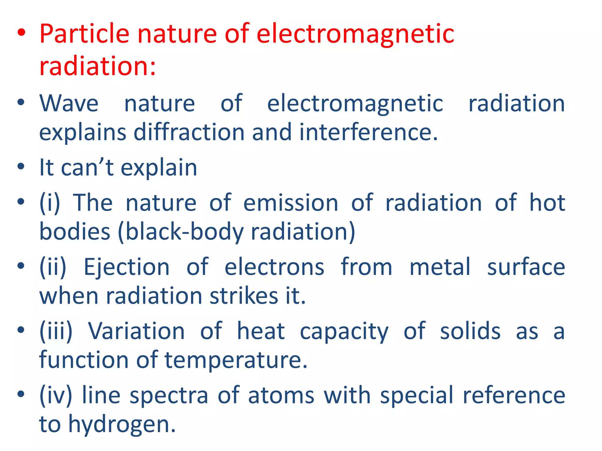 • Particle nature of electromagnetic
radiation:
• Wave nature of electromagnetic radiation
explains diffraction and interference.
• It can’t explain
• (i) The nature of emission of radiation of hot
bodies (black-body radiation)
• (ii) Ejection of electrons from metal surface
when radiation strikes it.
• (iii) Variation of heat capacity of solids as a
function of temperature.
• (iv) line spectra of atoms with special reference
to hydrogen.
 