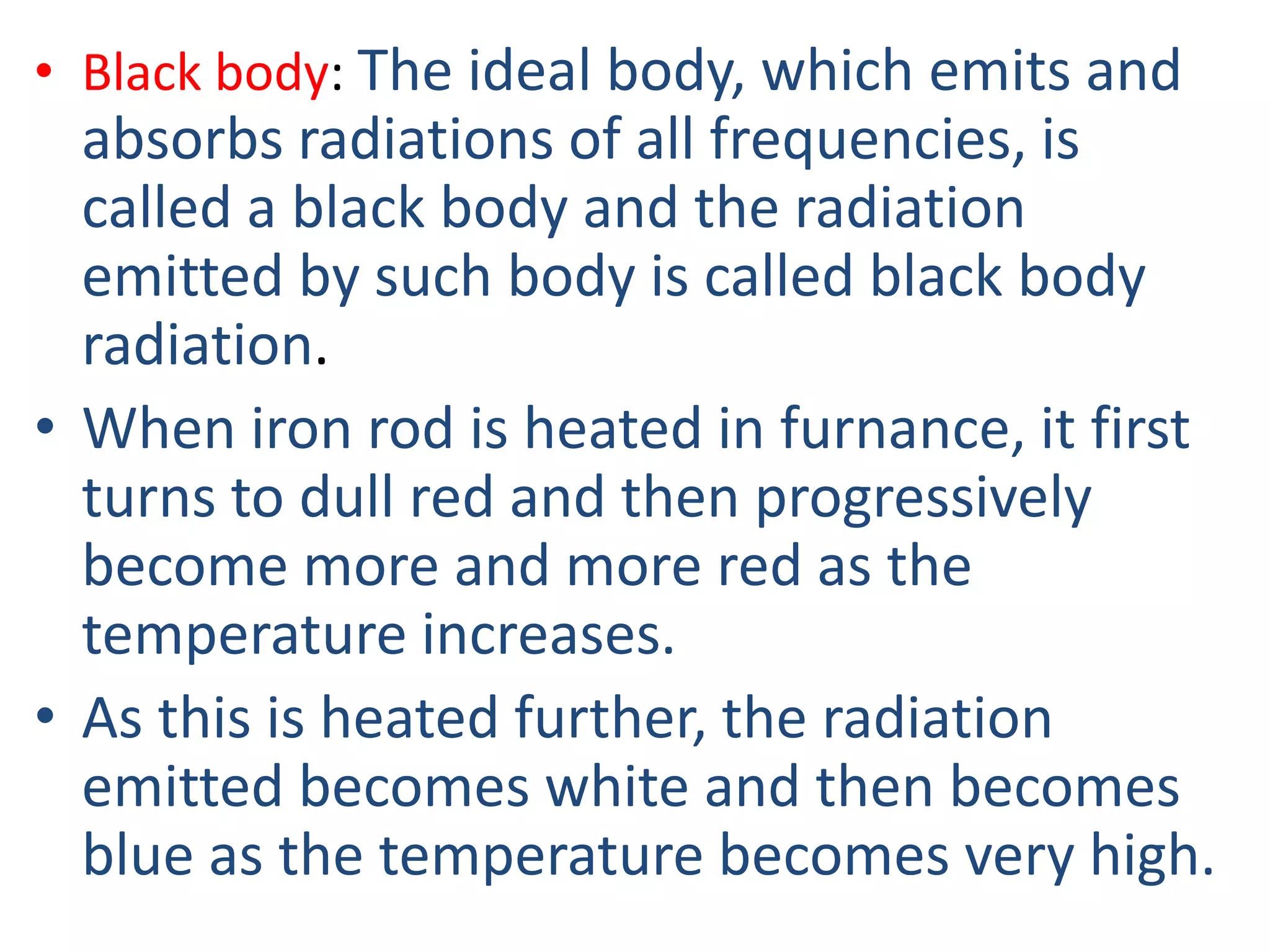 • Black body: The ideal body, which emits and
absorbs radiations of all frequencies, is
called a black body and the radiation
emitted by such body is called black body
radiation.
• When iron rod is heated in furnance, it first
turns to dull red and then progressively
become more and more red as the
temperature increases.
• As this is heated further, the radiation
emitted becomes white and then becomes
blue as the temperature becomes very high.
 