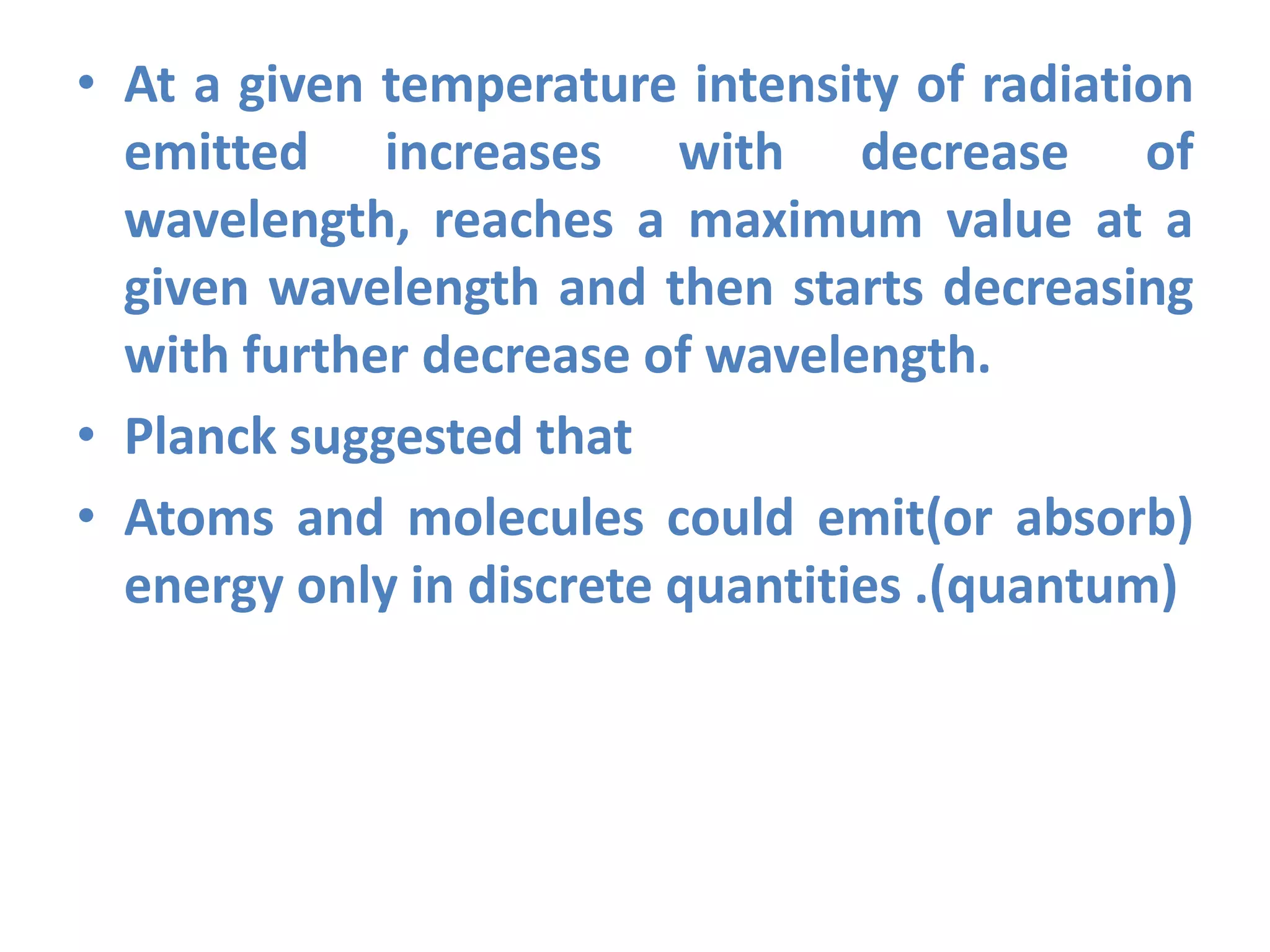 • At a given temperature intensity of radiation
emitted increases with decrease of
wavelength, reaches a maximum value at a
given wavelength and then starts decreasing
with further decrease of wavelength.
• Planck suggested that
• Atoms and molecules could emit(or absorb)
energy only in discrete quantities .(quantum)
 
