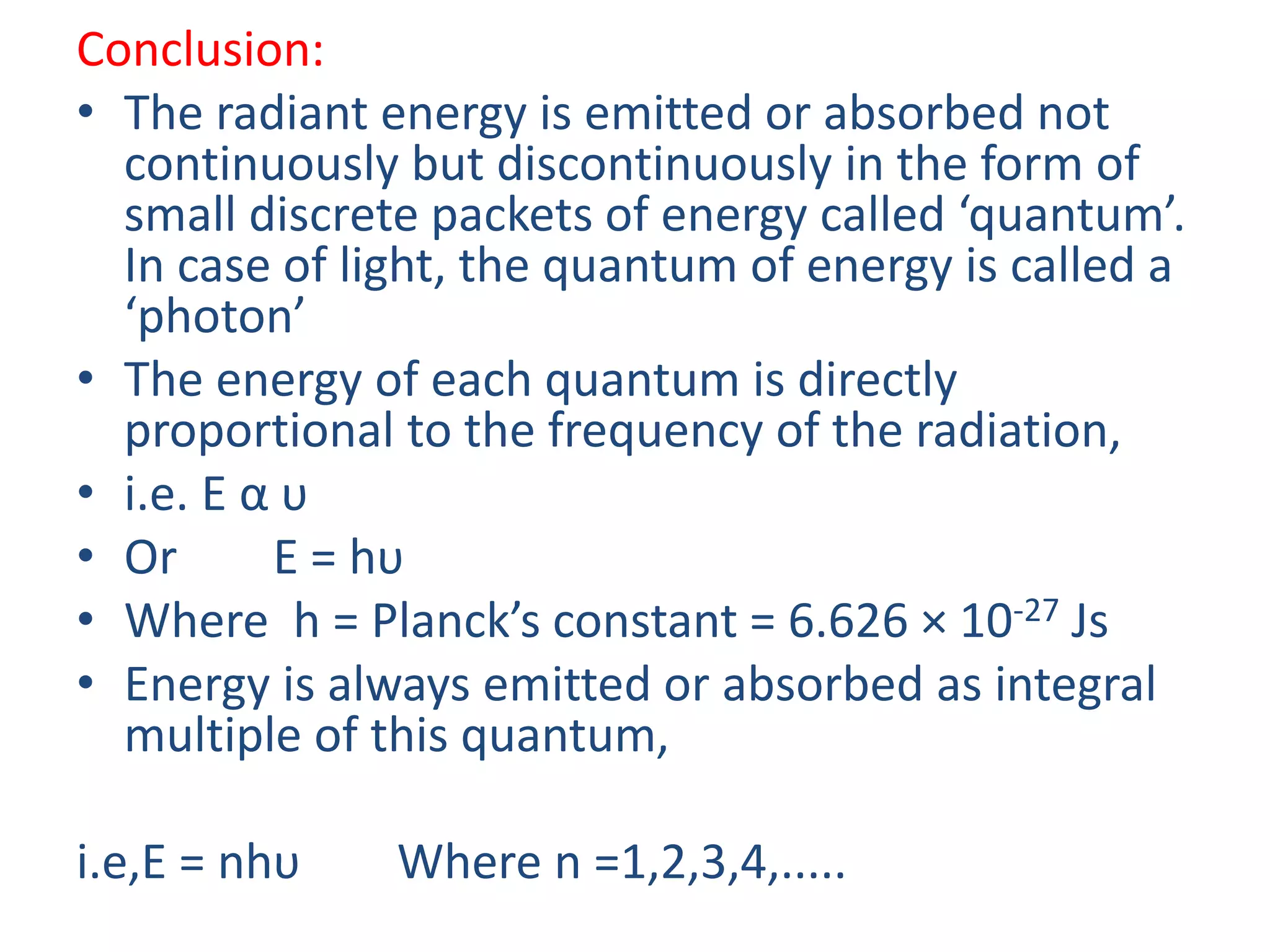 Conclusion:
• The radiant energy is emitted or absorbed not
continuously but discontinuously in the form of
small discrete packets of energy called ‘quantum’.
In case of light, the quantum of energy is called a
‘photon’
• The energy of each quantum is directly
proportional to the frequency of the radiation,
• i.e. E α υ
• Or E = hυ
• Where h = Planck’s constant = 6.626 × 10-27 Js
• Energy is always emitted or absorbed as integral
multiple of this quantum,
i.e,E = nhυ Where n =1,2,3,4,.....
 