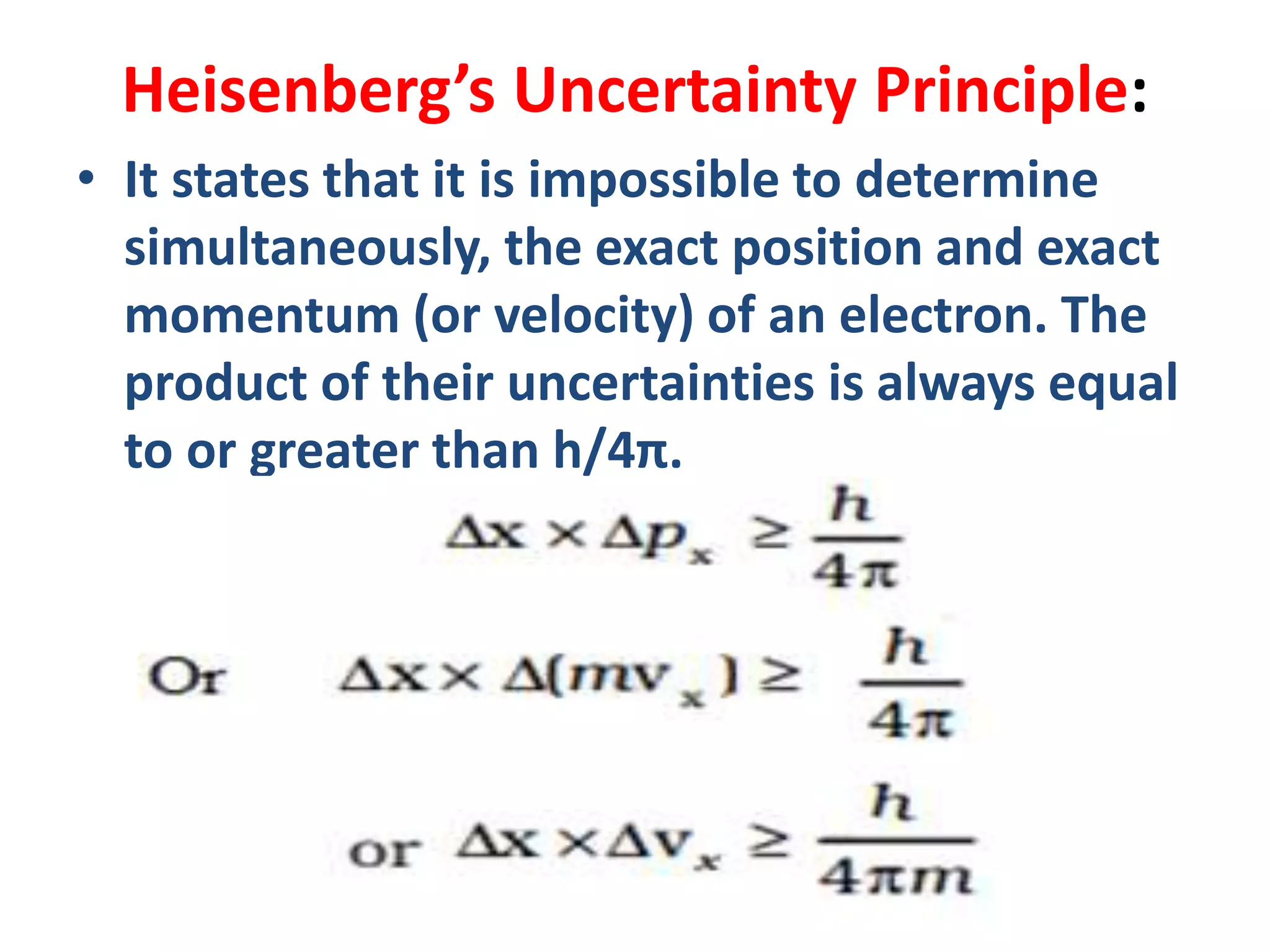 Heisenberg’s Uncertainty Principle:
• It states that it is impossible to determine
simultaneously, the exact position and exact
momentum (or velocity) of an electron. The
product of their uncertainties is always equal
to or greater than h/4π.
 