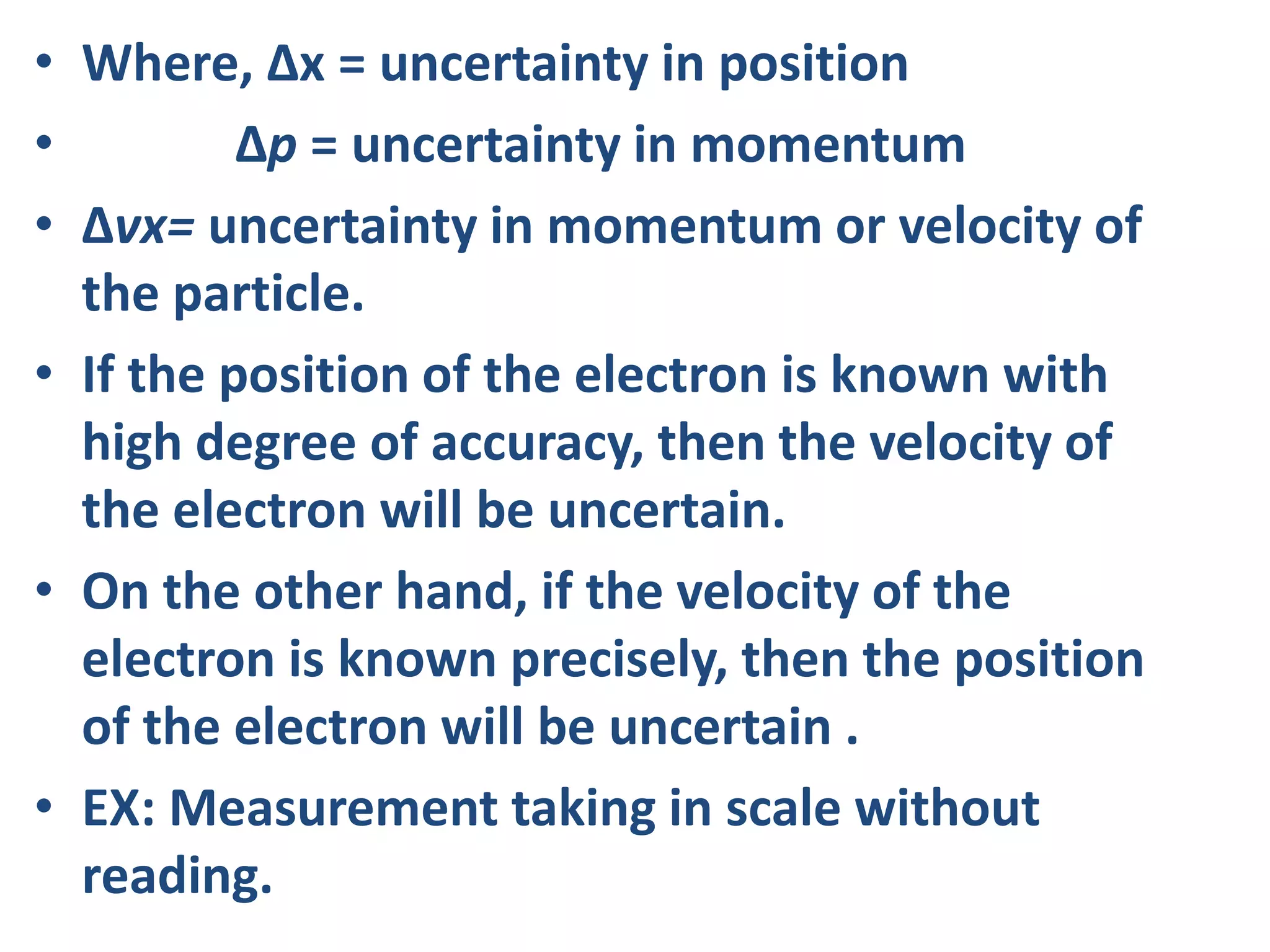 • Where, Δx = uncertainty in position
• Δp = uncertainty in momentum
• Δvx= uncertainty in momentum or velocity of
the particle.
• If the position of the electron is known with
high degree of accuracy, then the velocity of
the electron will be uncertain.
• On the other hand, if the velocity of the
electron is known precisely, then the position
of the electron will be uncertain .
• EX: Measurement taking in scale without
reading.
 