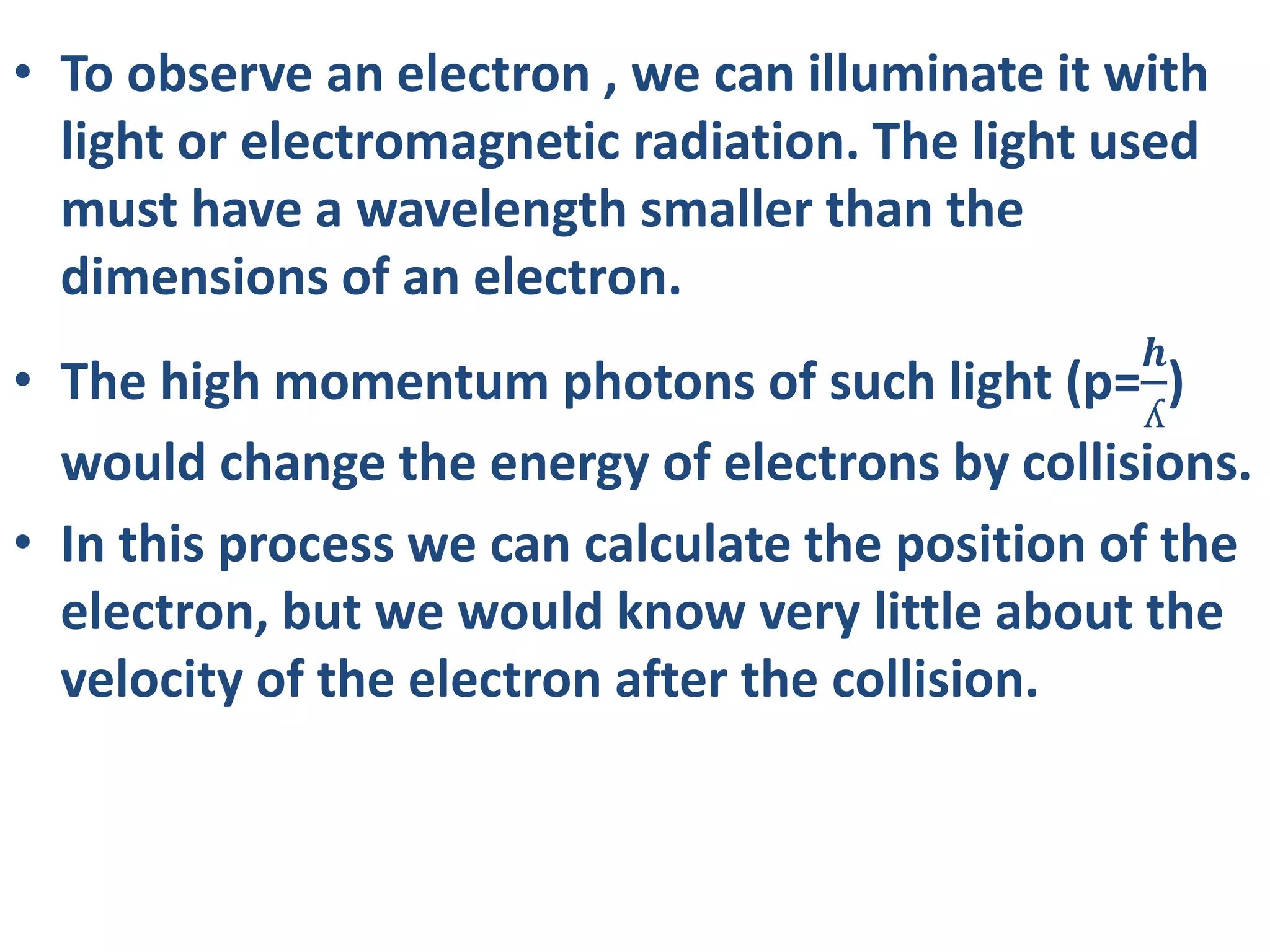 • To observe an electron , we can illuminate it with
light or electromagnetic radiation. The light used
must have a wavelength smaller than the
dimensions of an electron.
• The high momentum photons of such light (p=
𝒉
ʎ
)
would change the energy of electrons by collisions.
• In this process we can calculate the position of the
electron, but we would know very little about the
velocity of the electron after the collision.
 