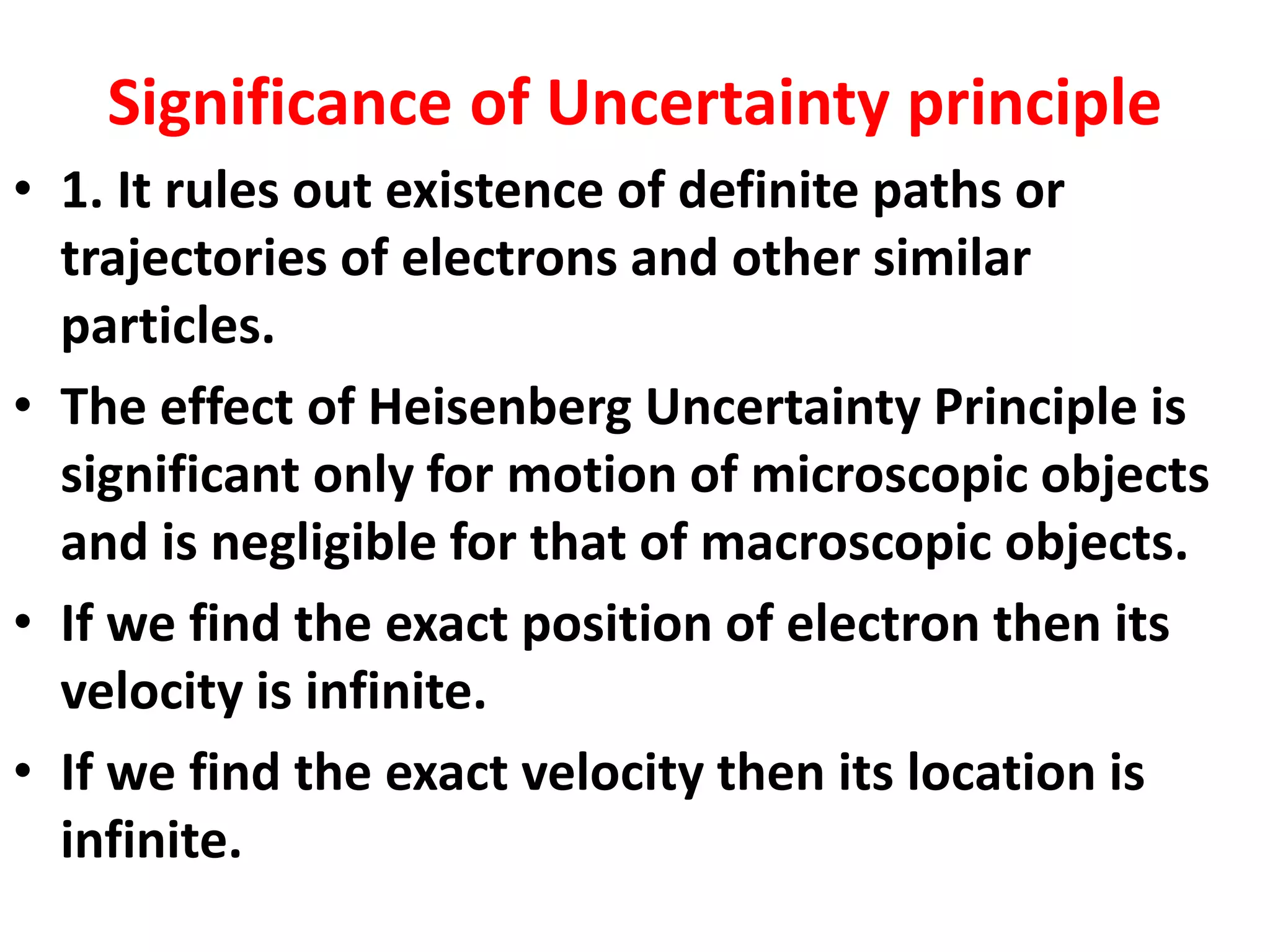 Significance of Uncertainty principle
• 1. It rules out existence of definite paths or
trajectories of electrons and other similar
particles.
• The effect of Heisenberg Uncertainty Principle is
significant only for motion of microscopic objects
and is negligible for that of macroscopic objects.
• If we find the exact position of electron then its
velocity is infinite.
• If we find the exact velocity then its location is
infinite.
 