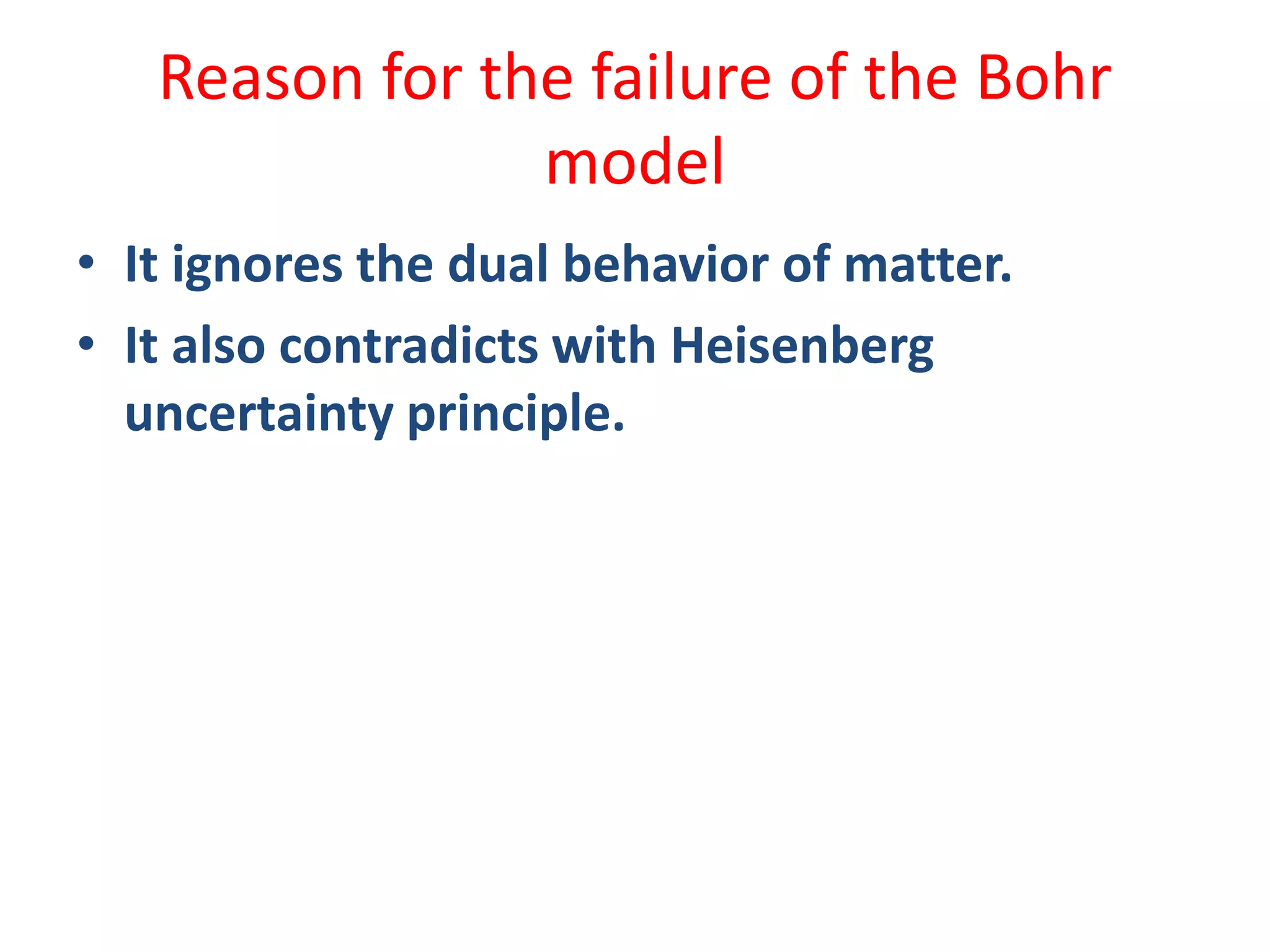 Reason for the failure of the Bohr
model
• It ignores the dual behavior of matter.
• It also contradicts with Heisenberg
uncertainty principle.
 