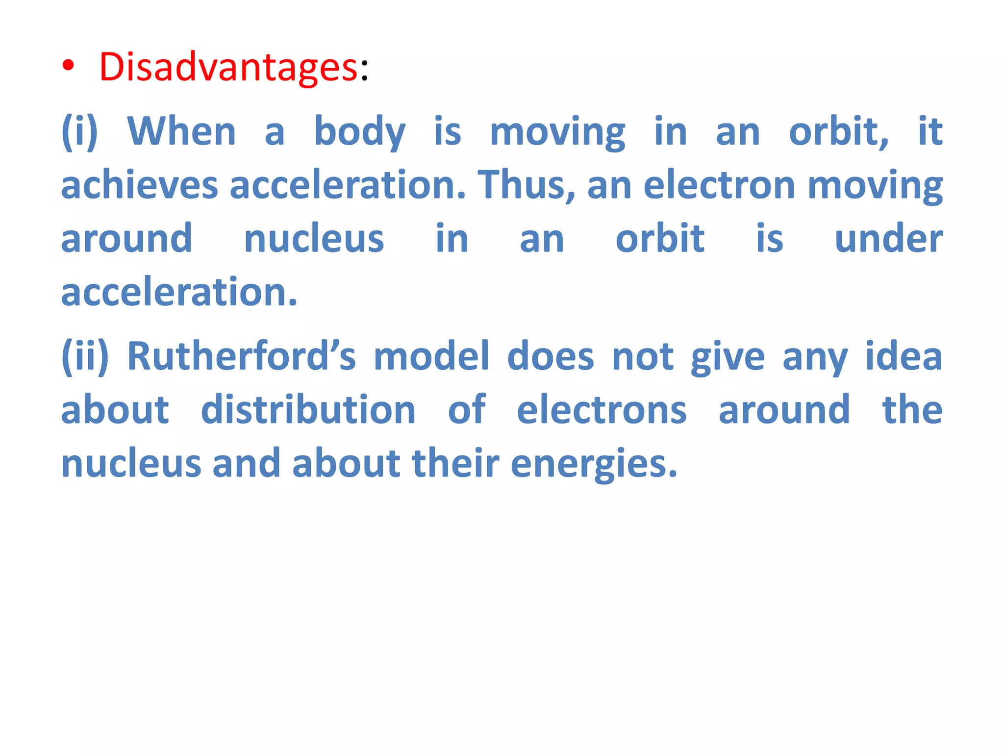 • Disadvantages:
(i) When a body is moving in an orbit, it
achieves acceleration. Thus, an electron moving
around nucleus in an orbit is under
acceleration.
(ii) Rutherford’s model does not give any idea
about distribution of electrons around the
nucleus and about their energies.
 