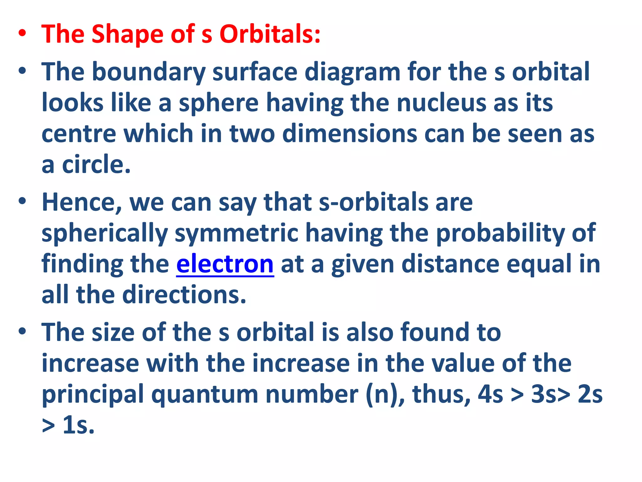 • The Shape of s Orbitals:
• The boundary surface diagram for the s orbital
looks like a sphere having the nucleus as its
centre which in two dimensions can be seen as
a circle.
• Hence, we can say that s-orbitals are
spherically symmetric having the probability of
finding the electron at a given distance equal in
all the directions.
• The size of the s orbital is also found to
increase with the increase in the value of the
principal quantum number (n), thus, 4s > 3s> 2s
> 1s.
 