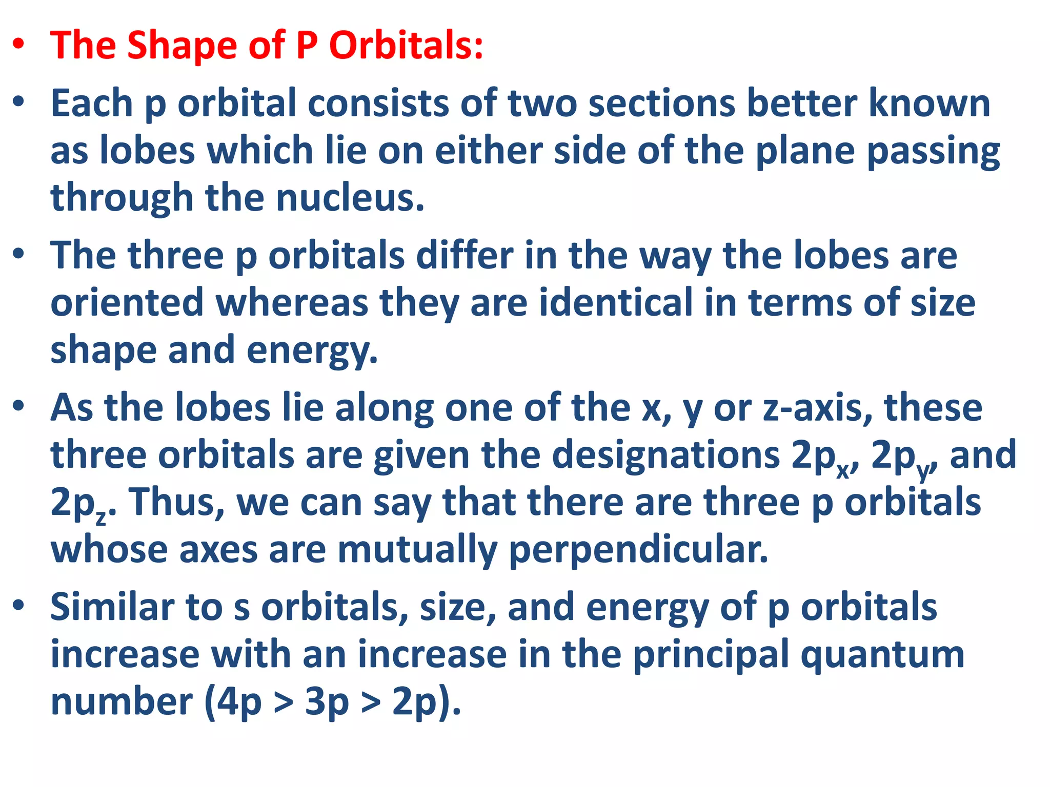 • The Shape of P Orbitals:
• Each p orbital consists of two sections better known
as lobes which lie on either side of the plane passing
through the nucleus.
• The three p orbitals differ in the way the lobes are
oriented whereas they are identical in terms of size
shape and energy.
• As the lobes lie along one of the x, y or z-axis, these
three orbitals are given the designations 2px, 2py, and
2pz. Thus, we can say that there are three p orbitals
whose axes are mutually perpendicular.
• Similar to s orbitals, size, and energy of p orbitals
increase with an increase in the principal quantum
number (4p > 3p > 2p).
 