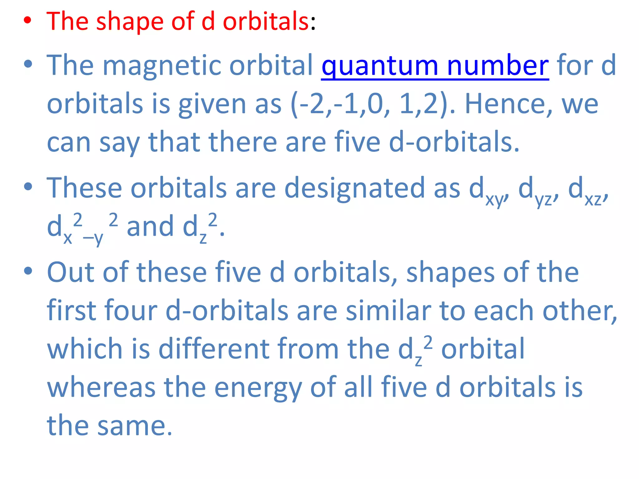 • The shape of d orbitals:
• The magnetic orbital quantum number for d
orbitals is given as (-2,-1,0, 1,2). Hence, we
can say that there are five d-orbitals.
• These orbitals are designated as dxy, dyz, dxz,
dx
2
–y
2 and dz
2.
• Out of these five d orbitals, shapes of the
first four d-orbitals are similar to each other,
which is different from the dz
2 orbital
whereas the energy of all five d orbitals is
the same.
 