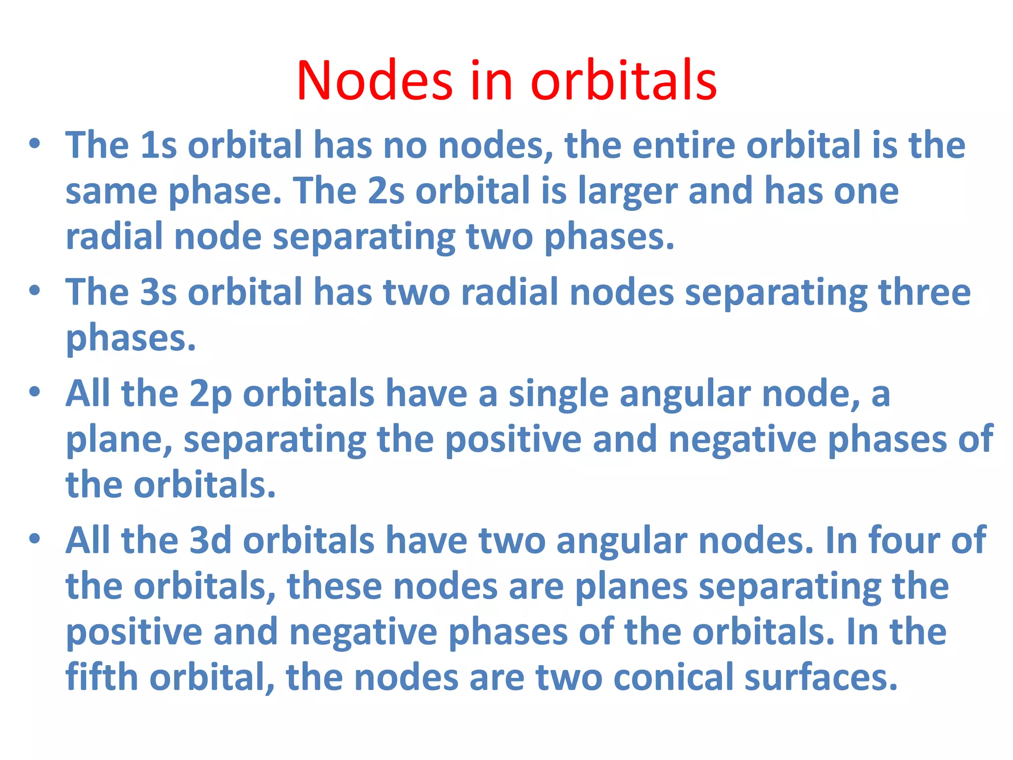 Nodes in orbitals
• The 1s orbital has no nodes, the entire orbital is the
same phase. The 2s orbital is larger and has one
radial node separating two phases.
• The 3s orbital has two radial nodes separating three
phases.
• All the 2p orbitals have a single angular node, a
plane, separating the positive and negative phases of
the orbitals.
• All the 3d orbitals have two angular nodes. In four of
the orbitals, these nodes are planes separating the
positive and negative phases of the orbitals. In the
fifth orbital, the nodes are two conical surfaces.
 