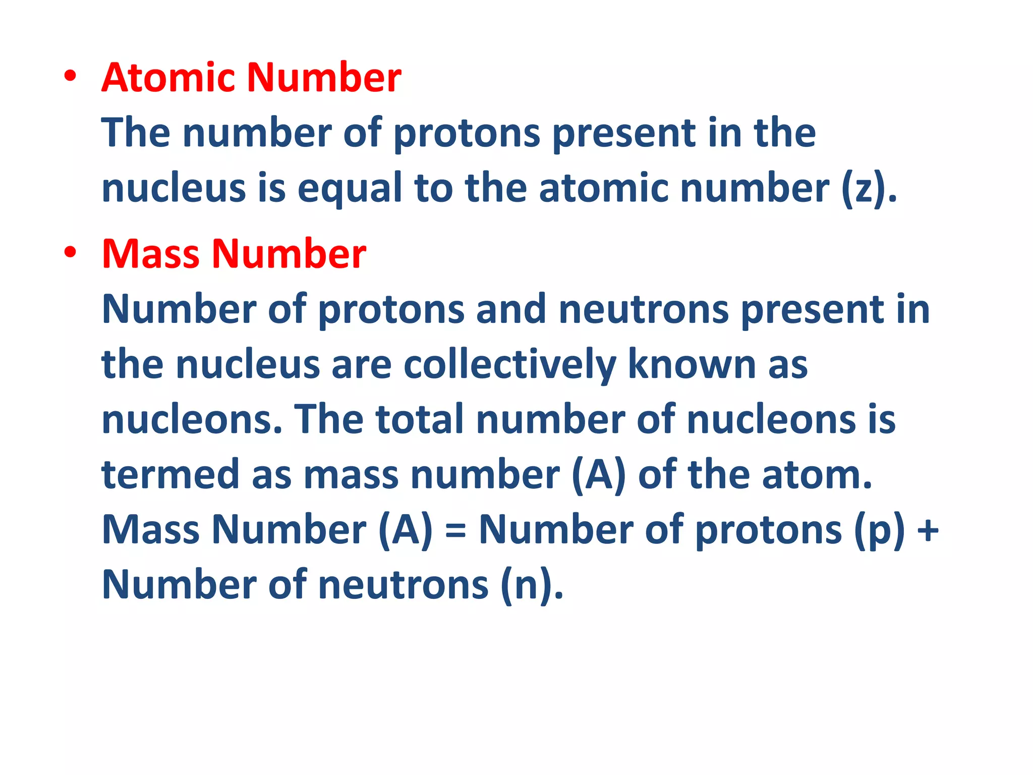 • Atomic Number
The number of protons present in the
nucleus is equal to the atomic number (z).
• Mass Number
Number of protons and neutrons present in
the nucleus are collectively known as
nucleons. The total number of nucleons is
termed as mass number (A) of the atom.
Mass Number (A) = Number of protons (p) +
Number of neutrons (n).
 