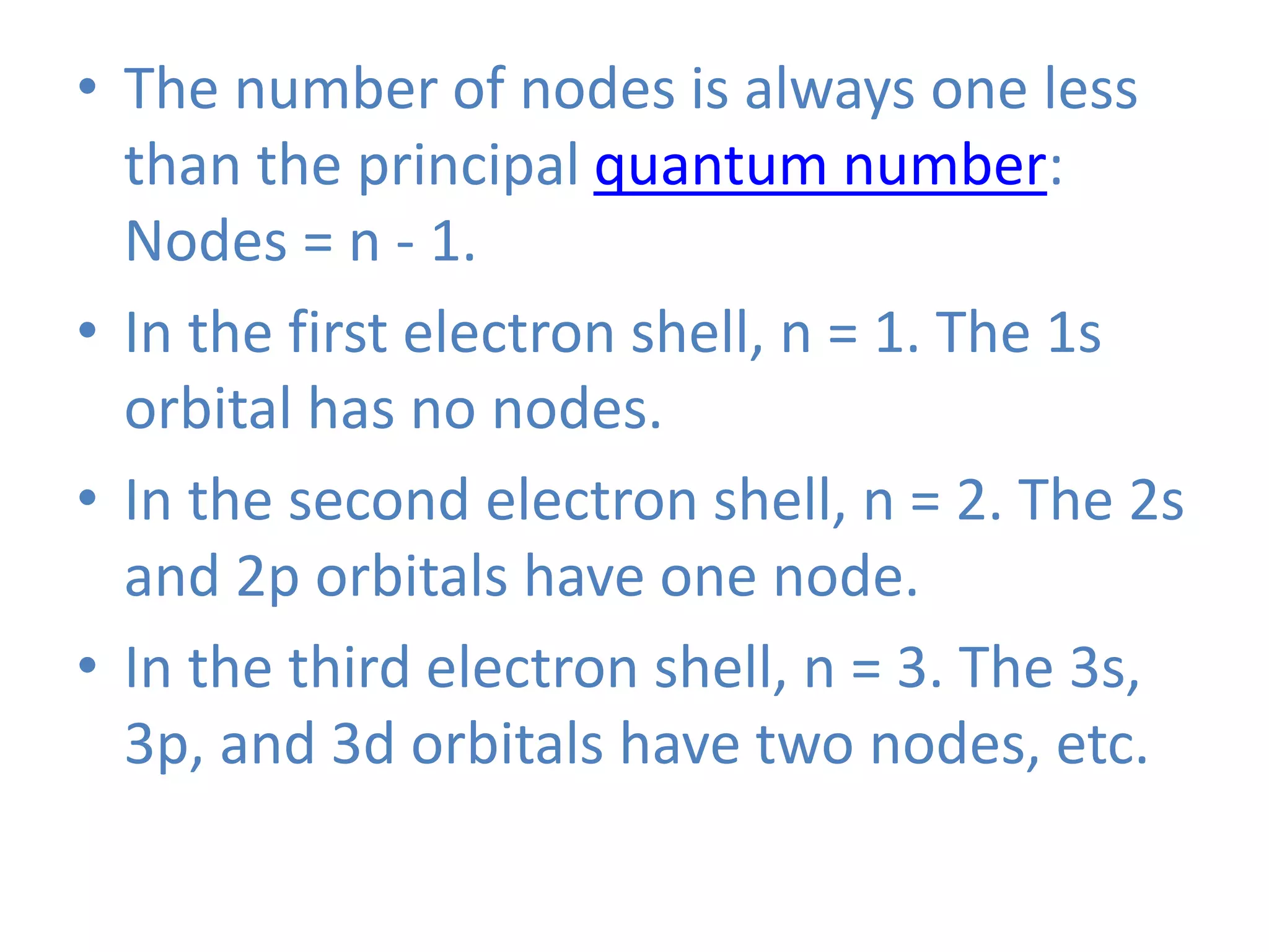 • The number of nodes is always one less
than the principal quantum number:
Nodes = n - 1.
• In the first electron shell, n = 1. The 1s
orbital has no nodes.
• In the second electron shell, n = 2. The 2s
and 2p orbitals have one node.
• In the third electron shell, n = 3. The 3s,
3p, and 3d orbitals have two nodes, etc.
 