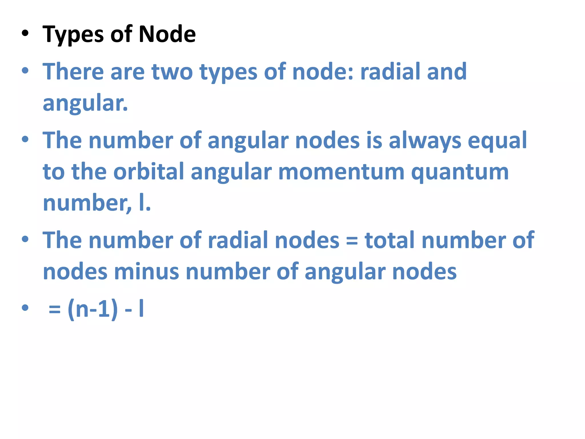 • Types of Node
• There are two types of node: radial and
angular.
• The number of angular nodes is always equal
to the orbital angular momentum quantum
number, l.
• The number of radial nodes = total number of
nodes minus number of angular nodes
• = (n-1) - l
 