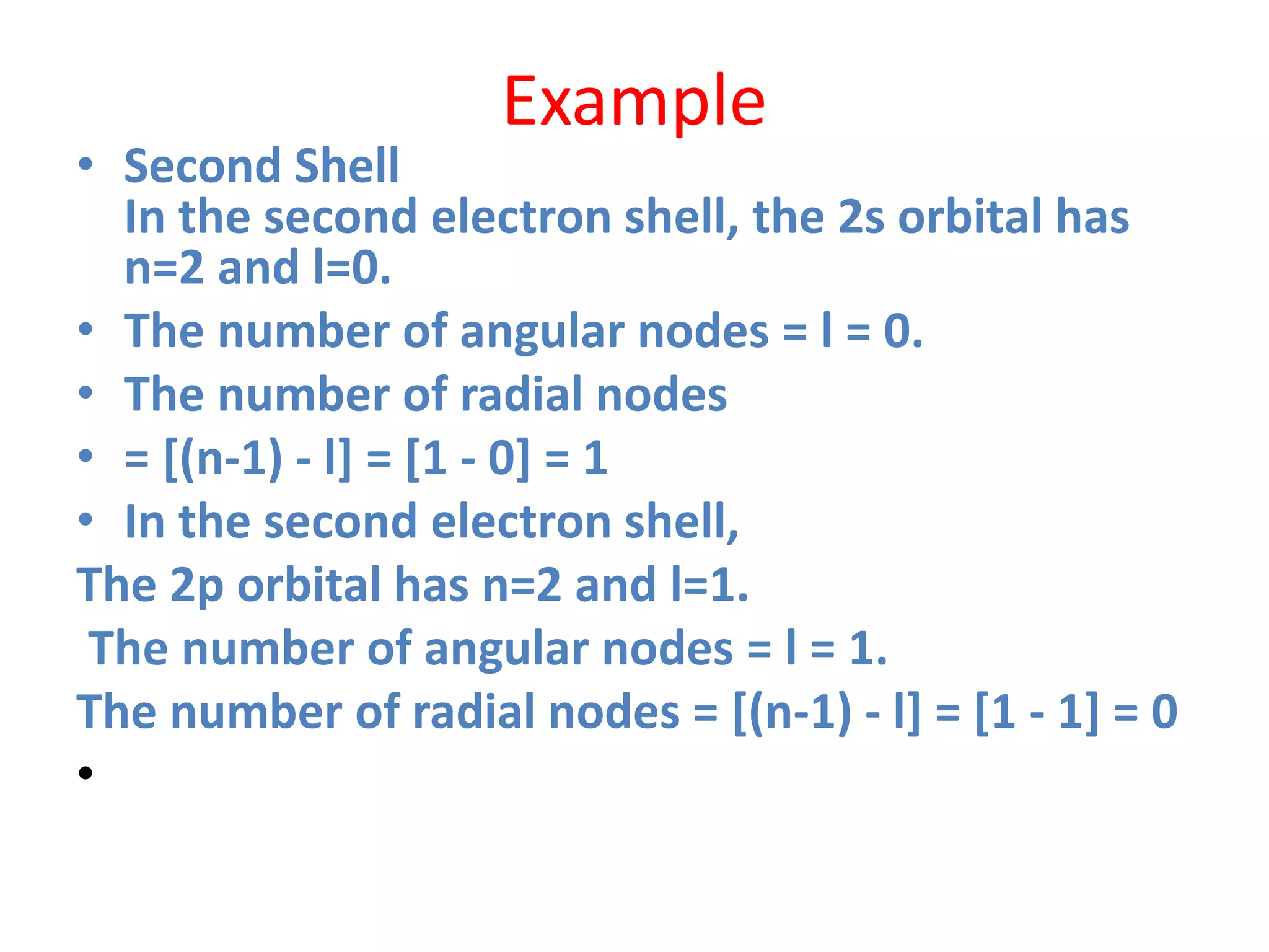 Example
• Second Shell
In the second electron shell, the 2s orbital has
n=2 and l=0.
• The number of angular nodes = l = 0.
• The number of radial nodes
• = [(n-1) - l] = [1 - 0] = 1
• In the second electron shell,
The 2p orbital has n=2 and l=1.
The number of angular nodes = l = 1.
The number of radial nodes = [(n-1) - l] = [1 - 1] = 0
•
 