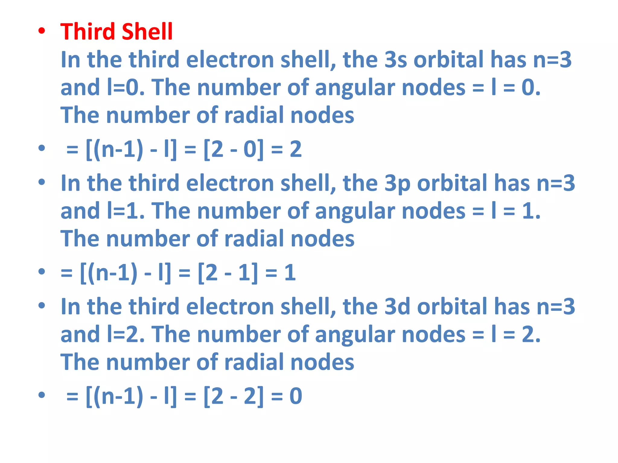 • Third Shell
In the third electron shell, the 3s orbital has n=3
and l=0. The number of angular nodes = l = 0.
The number of radial nodes
• = [(n-1) - l] = [2 - 0] = 2
• In the third electron shell, the 3p orbital has n=3
and l=1. The number of angular nodes = l = 1.
The number of radial nodes
• = [(n-1) - l] = [2 - 1] = 1
• In the third electron shell, the 3d orbital has n=3
and l=2. The number of angular nodes = l = 2.
The number of radial nodes
• = [(n-1) - l] = [2 - 2] = 0
 