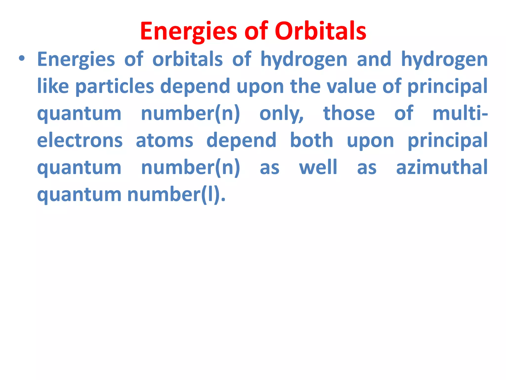 Energies of Orbitals
• Energies of orbitals of hydrogen and hydrogen
like particles depend upon the value of principal
quantum number(n) only, those of multi-
electrons atoms depend both upon principal
quantum number(n) as well as azimuthal
quantum number(l).
 